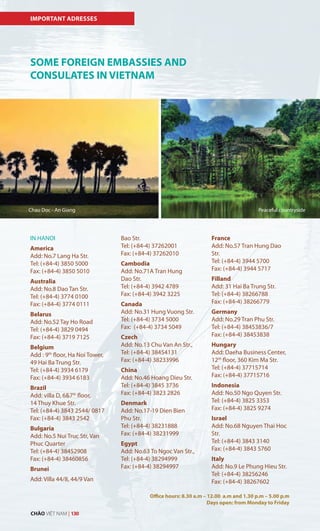 IMPORTANT ADRESSES
SOME FOREIGN EMBASSIES AND
CONSULATES IN VIETNAM
IN HANOI
America
Add: No.7 Lang Ha Str.
Tel: (+84-4) 3850 5000
Fax: (+84-4) 3850 5010
Australia
Add: No.8 Dao Tan Str.
Tel: (+84-4) 3774 0100
Fax: (+84-4) 3774 0111
Belarus
Add: No.52 Tay Ho Road
Tel: (+84-4) 3829 0494
Fax: (+84-4) 3719 7125
Belgium
Add : 9th
floor, Ha Noi Tower,
49 Hai Ba Trung Str.
Tel: (+84-4) 3934 6179
Fax: (+84-4) 3934 6183
Brazil
Add: villa D, 6&7th
floor,
14 Thuy Khue Str.
Tel: (+84-4) 3843 2544/ 0817
Fax: (+84-4) 3843 2542
Bulgaria
Add: No.5 Nui Truc Str, Van
Phuc Quarter
Tel: (+84-4) 38452908
Fax: (+84-4) 38460856
Brunei
Add: Villa 44/8, 44/9 Van
Bao Str.
Tel: (+84-4) 37262001
Fax: (+84-4) 37262010
Cambodia
Add: No.71A Tran Hung
Dao Str.
Tel: (+84-4) 3942 4789
Fax: (+84-4) 3942 3225
Canada
Add: No.31 Hung Vuong Str.
Tel: (+84-4) 3734 5000
Fax: (+84-4) 3734 5049
Czech
Add: No.13 Chu Van An Str.,
Tel: (+84-4) 38454131
Fax: (+84-4) 38233996
China
Add: No.46 Hoang Dieu Str.
Tel: (+84-4) 3845 3736
Fax: (+84-4) 3823 2826
Denmark
Add: No.17-19 Dien Bien
Phu Str.
Tel: (+84-4) 38231888
Fax: (+84-4) 38231999
Egypt
Add: No.63 To Ngoc Van Str.,
Tel: (+84-4) 38294999
Fax: (+84-4) 38294997
France
Add: No.57 Tran Hung Dao
Str.
Tel: (+84-4) 3944 5700
Fax: (+84-4) 3944 5717
Filland
Add: 31 Hai Ba Trung Str.
Tel: (+84-4) 38266788
Fax: (+84-4) 38266779
Germany
Add: No.29 Tran Phu Str.
Tel: (+84-4) 38453836/7
Fax: (+84-4) 38453838
Hungary
Add: Daeha Business Center,
12th
floor, 360 Kim Ma Str.
Tel: (+84-4) 37715714
Fax: (+84-4) 37715716
Indonesia
Add: No.50 Ngo Quyen Str.
Tel: (+84-4) 3825 3353
Fax: (+84-4) 3825 9274
Israel
Add: No.68 Nguyen Thai Hoc
Str.
Tel: (+84-4) 3843 3140
Fax: (+84-4) 3843 5760
Italy
Add: No.9 Le Phung Hieu Str.
Tel: (+84-4) 38256246
Fax: (+84-4) 38267602
Office hours: 8.30 a.m – 12.00 a.m and 1.30 p.m – 5.00 p.m
Days open: from Monday to Friday
Chau Doc - An Giang Peaceful countryside
CHÀO VIỆT NAM | 130
 