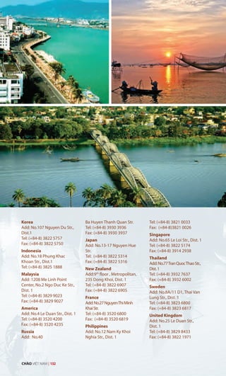Korea
Add: No.107 Nguyen Du Str.,
Dist.1
Tel: (+84-8) 3822 5757
Fax: (+84-8) 3822 5750
Indonesia
Add: No.18 Phung Khac
Khoan Str., Dist.1
Tel: (+84-8) 3825 1888
Malaysia
Add: 1208 Me Linh Point
Center, No.2 Ngo Duc Ke Str.,
Dist. 1
Tel: (+84-8) 3829 9023
Fax: (+84-8) 3829 9027
America
Add: No.4 Le Duan Str., Dist. 1
Tel: (+84-8) 3520 4200
Fax: (+84-8) 3520 4235
Russia
Add: No.40
Ba Huyen Thanh Quan Str.
Tel: (+84-8) 3930 3936
Fax: (+84-8) 3930 3937
Japan
Add: No.13-17 Nguyen Hue
Str.
Tel: (+84-8) 3822 5314
Fax: (+84-8) 3822 5316
New Zealand
Add:9th
floor , Metropolitan,
235 Dong Khoi, Dist. 1
Tel: (+84-8) 3822 6907
Fax: (+84-8) 3822 6905
France
Add:No.27NguyenThiMinh
KhaiStr.
Tel: (+84-8) 3520 6800
Fax: (+84-8) 3520 6819
Philippines
Add: No.12 Nam Ky Khoi
Nghia Str., Dist. 1
Tel: (+84-8) 3821 0033
Fax: (+84-8)3821 0026
Singapore
Add: No.65 Le Loi Str., Dist. 1
Tel: (+84-8) 3822 5174
Fax: (+84-8) 3914 2938
Thailand
Add:No.77TranQuocThaoStr.,
Dist.1
Tel: (+84-8) 3932 7637
Fax: (+84-8) 3932 6002
Sweden
Add: No.8A/11 D1, Thai Van
Lung Str., Dist. 1
Tel: (+84-8) 3823 6800
Fax: (+84-8) 3823 6817
United Kingdom
Add: No.25 Le Duan Str.,
Dist. 1
Tel: (+84-8) 3829 8433
Fax: (+84-8) 3822 1971
CHÀO VIỆT NAM | 132
 