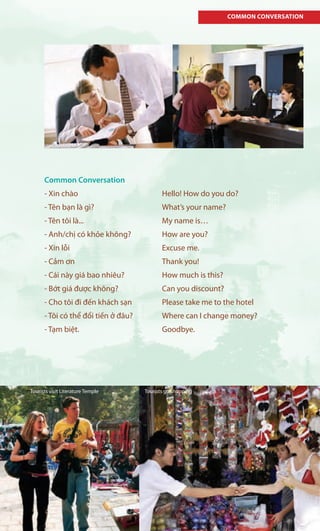 COMMON CONVERSATION
Common Conversation
- Xin chào Hello! How do you do?
- Tên bạn là gì? What’s your name?
- Tên tôi là... My name is…
- Anh/chị có khỏe không? How are you?
- Xin lỗi Excuse me.
- Cảm ơn Thank you!
- Cái này giá bao nhiêu? How much is this?
- Bớt giá được không? Can you discount?
- Cho tôi đi đến khách sạn Please take me to the hotel
- Tôi có thể đổi tiền ở đâu? Where can I change money?
- Tạm biệt. Goodbye.
Tourists go shoppingTourists visit Literature Temple
 