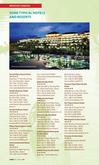 SOME TYPICAL HOTELS
AND RESORTS
IMPORTANT ADRESSES
Grand Plaza Hanoi Hotel

Add: No.117 Tran Duy Hung
Str., Cau Giay Dist., Hanoi
Tel: (+84- 4) 3555 1000
Fax: (+84- 4) 3555 0111
www.grandplazahanoi.com
Ha Noi Daewoo Hotel

Add: No.360 Kim Ma Str.,
Ba Dinh Dist., Hanoi
Tel: (+84-4) 3831 5000
Fax: (+84-4) 3831 5010
www.hanoi-daewoohotel.
com.vn
Ha Noi Pullman Hotel

Add: No.40 Cat Linh Str.,
Dong Da Dist., Hanoi
Tel: (+84-4) 3733 0688
Fax: (+84-4) 3733 0888
www.pullman-hanoi.com
Hilton Hanoi Opera Hotel

Add: No.1 Le Thanh Tong Str.,
Hoan Kiem Dist., Hanoi
Tel: (+84-4) 3933 0500
Fax: (+84-4) 39343178
www.hanoi.hilton.com
InterContinental Hanoi
Hotel

Add: No.1A Nghi Tam Str.,
Tay Ho Dist., Hanoi
Tel: (+84-4) 6270 8888
Fax: (+84-4) 6270 9999
www.intercontinentalculinary-
hanoi.com
Melia Ha Noi Hotel

Add: No.44B Ly Thuong Kiet
Str., Hoan Kiem Dist., Hanoi
Tel: (+84-4) 3934 3343
Fax: (+84-4) 3934 3344
www.meliahanoi.com
Nikko Ha Noi Hotel

Add: No.84 Tran Nhan Tong
Str., Hai Ba Trung Dist., Ha Noi
Tel: (+84-4) 3822 3535
Fax: (+84-4) 3822 3555
www.hotelnikkohanoi.com.vn
Sheraton Ha Noi Hotel

Add: K5 Nghi Tam, 11 Xuan
Dieu Str., Tay Ho Dist., Hanoi
Tel: (+84-4) 3719 9000
Fax: (+84-4) 3719 9001
www.sheraton.com/hanoi
Sofitel Legend Metropole
Ha Noi Hotel

Add: No.15 Ngo Quyen Str.,
Hoan Kiem Dist., Hanoi
Tel: (+84-4) 3826 6919
Fax: (+84-4) 3826 6920
www.sofitel.com/1555
Sofitel Plaza Ha Noi Hotel

Add: No.1 Thanh Nien Str.,
Ba Dinh Dist., Hanoi
Tel: (+84-4) 3823 8888
Fax: (+84-4) 3829 3888
www.sofitel.com/3553
Crowne Plaza West Ha Noi
Hotel

Add: No.36 Le Duc Tho Str.,
My Dinh, Tu Liem Dist., Hanoi
Tel: (+84-4) 62706688
Fax: (+84-4) 62706666
www.crowneplaza.com
De l’Opera Hanoi Hotel

Add: No.29 Trang Tien Str.,
Hoan Kiem Dist, Hanoi
Tel: (84-4) 62825555
Fax: (84-4) 62822888
www.hoteldelopera.com
Mövenpick Ha Noi Hotel

Add: No.83 Ly Thuong Kiet Str.,
Hoan Kiem Dist., Hanoi
Tel: (+84-4) 3822 2800
Fax: (+84-4) 3822 2822
www.group.moevenpick.com
Fortuna Ha Noi Hotel

Add:No.6BLangHa,BaDinh
Dist,Hanoi
Tel: (+84-4) 3831 3333
Fax: (+84-4) 3831 3300
www.fortunahotels.com
Panorama of Sea Links Beach Hotel
CHÀO VIỆT NAM | 134
 