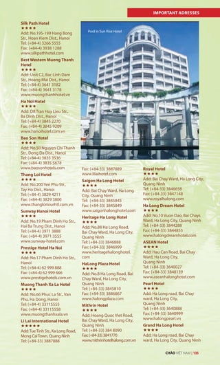 IMPORTANT ADRESSES
Silk Path Hotel

Add: No.195-199 Hang Bong
Str., Hoan Kiem Dist., Hanoi
Tel: (+84-4) 3266 5555
Fax: (+84-4) 3938 1288
www.silkpathhotel.com
Best Western Muong Thanh
Hotel

Add: Unit C2, Bac Linh Dam
Str., Hoang Mai Dist., Hanoi
Tel: (+84-4) 3641 3182
Fax: (+84-4) 3641 3178
www.muongthanhhotel.vn
Ha Noi Hotel

Add: D8 Tran Huy Lieu Str.,
Ba Dinh Dist., Hanoi
Tel: (+84-4) 3845 2270
Fax: (+84-4) 3845 9209
www.hanoihotel.com.vn
Bao Son Hotel

Add: No.50 Nguyen Chi Thanh
Str., Dong Da Dist., Hanoi
Tel: (+84-4) 3835 3536
Fax: (+84-4) 3835 5678
www.baosonhotels.com
Thang Loi Hotel

Add: No.200 Yen Phu Str.,
Tay Ho Dist., Hanoi
Tel: (+84-4) 3829 4211
Fax: (+84-4) 3829 3800
www.thangloitourhtl.com.vn
Sunway Hanoi Hotel

Add: No.19 Pham Dinh Ho Str.,
Hai Ba Trung Dist., Hanoi
Tel: (+84-4) 3971 3888
Fax: (+84-4) 3971 3555
www.sunway-hotel.com
Prestige Hotel Ha Noi

Add: No.17 Pham Dinh Ho Str.,
Hanoi
Tel: (+84-4) 62 999 888
Fax: (+84-4) 62 999 666
www.prestigehotels.com.vn
Muong Thanh Xa La Hotel

Add: No.66 Phuc La Str., Van
Phu, Ha Dong, Hanoi
Tel: (+84-4) 33115555
Fax: (+84-4) 33115558
www.muongthanhxala.vn
Li Lai International Hotel

Add:TueTinh Str., Ka Long Road,
Mong CaiTown, Quang Ninh
Tel: (+84-33) 3887888
Fax: (+84-33) 3887889
www.lilaihotel.com
Saigon Ha Long Hotel

Add: Bai Chay Ward, Ha Long
City, Quang Ninh
Tel: (+84-33) 3845845
Fax: (+84-33) 3845849
www.saigonhalonghotel.com
Heritage Ha Long Hotel

Add: No.88 Ha Long Road,
Bai Chay Ward, Ha Long City,
Quang Ninh
Tel: (+84-33) 3846888
Fax: (+84-33) 3846999
www.heritagehalonghotel.
com
HaLong Plaza Hotel

Add: No.8 Ha Long Road, Bai
Chay Ward, Ha Long City,
Quang Ninh
Tel: (+84-33) 3845810
Fax: (+84-33) 3846867
www.halongplaza.com
Mithrin Hotel

Add: Hoang Quoc Viet Road,
Bai Chay Ward, Ha Long City,
Quang Ninh
Tel: (+84-33) 384 8090
Fax:(+84-33)3841770
www.mithrinhotelhalong.com.vn
Royal Hotel

Add: Bai Chay Ward, Ha Long City,
Quang Ninh
Tel: (+84-33) 3846658
Fax: (+84-33) 3847148
www.royalhalong.com
Ha Long Dream Hotel

Add: No.10 Vuon Dao, Bai Chays
Ward, Ha Long City, Quang Ninh
Tel: (+84-33) 3844288
Fax: (+84-33) 3844855
www.halongdreamhotel.com
ASEAN Hotel

Add: Hau Can Road, Bai Chay
Ward, Ha Long City,
Quang Ninh
Tel: (+84-33) 3640027
Fax: (+84-33) 3848139
www.aseanhalonghotel.com
Pearl Hotel

Add: Ha Long road, Bai Chay
ward, Ha Long City,
Quang Ninh
Tel: (+84-33) 3640888
Fax: (+84-33) 3640999
www.halongpearl.vn
Grand Ha Long Hotel

Add: Ha Long road, Bai Chay
ward, Ha Long City, Quang Ninh
Pool in Sun Rise Hotel
CHÀO VIỆT NAM | 135
 