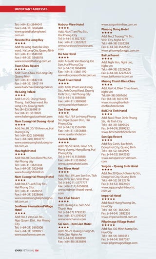 IMPORTANT ADRESSES
Tel: (+84-33) 3844041
Fax: (+84-33) 3846440
www.grandhalonghotel.
com.vn
Novotel Ha Long Bay

Add: Ha Long road, Bai Chay
ward, Ha Long City, Quang Ninh
Tel: (+84-33) 3848108
Fax: (+84-33) 3848018
www.novotelhalong.com.vn
Tuan Chau Resort

Add: Tuan Chau, Ha Long City,
Quang Ninh
Tel: (+84-33) 3842134
Fax: (+84-33) 3842119
www.tuanchau-halong.com.vn
Ha Long Palace

Add: Lot 20, Dong Hung
Thang, Bai Chay ward, Ha
Long City, Quang Ninh
Tel: (84-33) 3619819
Fax: (84-33) 3619826
www.halongpalacehotel.com
Nam Cuong Hai Duong Hotel

Add: No.10, 30/10 Avenue, Hai
Duong City
Tel: (+84-320) 3894888
Fax: (+84-320) 3894777
www.namcuonghaiduongho-
tel.com.vn
Huu Nghi Hotel

Add: No.60 Dien Bien Phu Str.,
Hai Phong city
Tel: (+84-31) 3823244
Fax: (+84-31) 3823468
www.huunghihotel.vn
Nam Cuong Hai Phong Hotel

Add: No.47 Lach Tray Str.,
Hai Phong City
Tel: (+84-31) 3828555
Fax: (+84-31) 3828666
www.namcuonghaiphongho-
tel.com.vn
SunflowerInternationalVillage
Hotel

Add: No.1 Van Cao Str.,
Ngo Quyen Dist., Hai Phong
City
Tel: (+84-31) 3892000
Fax: (+84-31) 3890021
www.sunflower.com.vn
Habour View Hotel

Add: No.4 Tran Phu Str.,
Hai Phong City
Tel: (+84-31) 3827827
Fax: (+84-31) 3827828
www.harbourviewvietnam.
com
Do Son Hotel

Add: Area III, Van Huong, Do
Son, Hai Phong City
Tel: (+84-31) 3864888
Fax: (+84-31) 3861199
www.dosonresorthotel.com.vn
Pearl River Hotel

Add: Km8, Pham Van Dong
Str., Anh Dung Ward, Duong
Kinh Dist., Hai Phong City
Tel: (+84-31) 3880888
Fax: (+84-31) 3880688
www.pearlriverhotel.vn
Sao Bien Hotel

Add: No.1/3A Le Hong Phong
Str., Ngo Quyen Dist., Hai
Phong City
Tel: (+84-31) 3556998
Fax: (+84-31) 3556888
www.seastarshotel.vn
Camela Hotel

Add: No.501km6, Road 5/II,
Hung Vuong, Hong Bang, Hai
Phong City
Tel: (+84-31) 3538888
Fax: (+84-31) 3538666
www.camelahotel.com
Red River Hotel

Add: No.189 Lam Son Str., Tich
Son, Vinh Yen, Vinh Phuc
Tel: (+84-211) 3777777
Fax: (+84-211) 6258888
www.redriver1hotel-travel.
com
Van Chai Resort

Add: Quang Cu, Sam Son ,
Thanh Hoa
Tel: (+84-37) 3793333
Fax: (+84-37) 3793927
www.vanchai-vn.com
Sai Gon – Kim Lien Hotel

Add: No.25 Quang Trung Str.,
Vinh City, Nghe An
Tel: (+84-38) 3838899
Fax: (+84-38) 3838898
www.saigonkimlien.com.vn
Phuong Dong Hotel

Add: No.2 Truong Thi Str.,
Vinh City, Nghe An
Tel: (+84-38) 3562299
Fax: (+84-38) 3562562
www.phuongdongpv.com.vn
Bai Lu Resort

Add: Nghi Yen, Nghi Loc,
Nghe An
Tel: (+84-38) 32226226
Fax: (+84-38) 32226222
www.bailuresort.com.vn
Muong Thanh Dien Chau

Add: Unit 4, Dien Chau town,
Nghe An
Tel: (84-38) 3601666
Fax: (84-38) 3601789
www.muongthanhdi-
enchauhotel.com
BMC Ha Tinh Hotel

Add: No.6 Phan Dinh Phung
Str., Ha Tinh City
Tel: (+84-39) 3899595
Fax: (+84-39) 3899292
www.bmchatinhhotel.com
Sun Spa Resort

Add: My Canh, Bao Ninh,
Dong Hoi City, Quang Binh
Tel: (+84-52) 3842999
Fax: (+84-52) 3842555
www.sunsparesortvietnam.
com
Saigon – Quang Binh Hotel

Add: No.20 Quach Xuan Ky Str.,
Dong Hoi City, Quang Binh
Tel: (+84-52) 38 22276
Fax: (+84-52) 3822404
www.sgquangbinhtourist.
com.vn
Imperial Hotel

Add: No.8 Hung Vuong Str.,
Hue City
Tel: (+84-54) 3832063
Fax: (+84-54) 3882255
www.imperial-hotel.com.vn
Pilgrimage Village Hotel

Add: No.130 Minh Mang Str.,
Hue City
Tel: (+84-54) 3885461
Fax: (+84-54) 3887057
www.pilgrimagevillage.com
CHÀO VIỆT NAM | 136
 