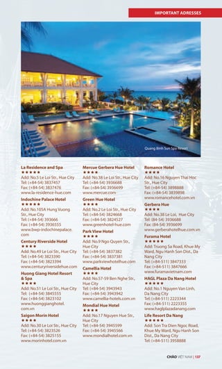 IMPORTANT ADRESSES
La Residence and Spa

Add: No.5 Le Loi Str., Hue City
Tel: (+84-54) 3837457
Fax: (+84-54) 3837476
www.la-residence-hue.com
Indochine Palace Hotel

Add: No.105A Hung Vuong
Str., Hue City
Tel: (+84-54) 393666
Fax: (+84-54) 3936555
www.bwp-indochinepalace.
com
Century Riverside Hotel

Add: No.49 Le Loi Str., Hue City
Tel: (+84-54) 3823390
Fax: (+84-54) 3823394
www.centuryriversidehue.com
Huong Giang Hotel Resort
& Spa

Add: No.51 Le Loi Str., Hue City
Tel: (+84-54) 3845555
Fax: (+84-54) 3823102
www.huonggianghotel.
com.vn
Saigon Morin Hotel

Add: No.30 Le Loi Str., Hue City
Tel: (+84-54) 3823526
Fax: (+84-54) 3825155
www.morinhotel.com.vn
Mercue Gerbera Hue Hotel

Add: No.38 Le Loi Str., Hue City
Tel: (+84-54) 3936688
Fax: (+84-54) 3936699
www.mercue.com
Green Hue Hotel

Add: No.2 Le Loi Str., Hue City
Tel: (+84-54) 3824668
Fax: (+84-54) 3824527
www.greenhotel-hue.com
Park View Hotel

Add: No.9 Ngo Quyen Str.,
Hue City
Tel: (+84-54) 3837382
Fax: (+84-54) 3837381
www.parkviewhotelhue.com
Camellia Hotel

Add: No.57-59 Ben Nghe Str.,
Hue City
Tel: (+84-54) 3943943
Fax: (+84-54) 3943942
www.camellia-hotels.com.vn
Mondial Hue Hotel

Add: No.17 Nguyen Hue Str.,
Hue City
Tel: (+84-54) 3945599
Fax: (+84-54) 3945566
www.mondialhotel.com.vn
Romance Hotel

Add: No.16 Nguyen Thai Hoc
Str., Hue City
Tel: (+84-54) 3898888
Fax: (+84-54) 3839898
www.romancehotel.com.vn
Gerbera Hue

Add: No.38 Le Loi, Hue City
Tel: (84-54) 3936688
Fax: (84-54) 3936699
www.gerberahotelhue.com.vn
Furama Hotel

Add: Truong Sa Road, Khue My
Ward, Ngu Hanh Son Dist., Da
Nang City
Tel: (+84-511) 3847333
Fax: (+84-511) 3847666
www.furamavietnam.com
HAGL Plaza Da Nang Hotel

Add: No.1 Nguyen Van Linh,
Da Nang City
Tel: (+84-511) 2223344
Fax: (+84-511) 2223355
www.haglplazadanang.com
Life Resort Da Nang

Add: Son Tra Dien Ngoc Road,
Khue My Ward, Ngu Hanh Son
Dist., Da Nang City
Tel: (+84-511) 3958888
Quang Binh Sun Spa Resort
CHÀO VIỆT NAM | 137
 