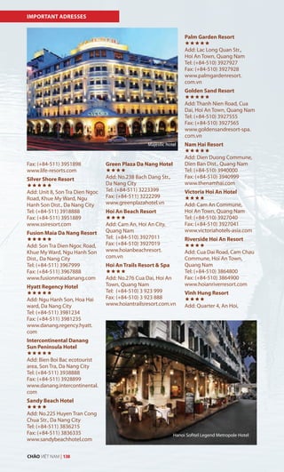 IMPORTANT ADRESSES
Fax: (+84-511) 3951898
www.life-resorts.com
Silver Shore Resort

Add: Unit 8, Son Tra Dien Ngoc
Road, Khue My Ward, Ngu
Hanh Son Dist., Da Nang City
Tel: (+84-511) 3918888
Fax: (+84-511) 3951889
www.ssiresort.com
Fusion Maia Da Nang Resort

Add: Son Tra Dien Ngoc Road,
Khue My Ward, Ngu Hanh Son
Dist., Da Nang City
Tel: (+84-511) 3967999
Fax: (+84-511) 3967888
www.fusionmaiadanang.com
Hyatt Regency Hotel

Add: Ngu Hanh Son, Hoa Hai
ward, Da Nang City
Tel: (+84-511) 3981234
Fax: (+84-511) 3981235
www.danang.regency.hyatt.
com
Intercontinental Danang
Sun Peninsula Hotel

Add: Bien Boi Bac ecotourist
area, Son Tra, Da Nang City
Tel: (+84-511) 3938888
Fax: (+84-511) 3928899
www.danang.intercontinental.
com
Sandy Beach Hotel

Add: No.225 Huyen Tran Cong
Chua Str., Da Nang City
Tel: (+84-511) 3836215
Fax: (+84-511) 3836335
www.sandybeachhotel.com
Green Plaza Da Nang Hotel

Add: No.238 Bach Dang Str.,
Da Nang City
Tel: (+84-511) 3223399
Fax: (+84-511) 3222299
www.greenplazahotel.vn
Hoi An Beach Resort

Add: Cam An, Hoi An City,
Quang Nam
Tel: (+84-510) 3927011
Fax: (+84-510) 3927019
www.hoianbeachresort.
com.vn
Hoi An Trails Resort & Spa

Add: No.276 Cua Dai, Hoi An
Town, Quang Nam
Tel: (+84-510) 3 923 999
Fax: (+84-510) 3 923 888
www.hoiantrailsresort.com.vn
Palm Garden Resort

Add: Lac Long Quan Str.,
Hoi An Town, Quang Nam
Tel: (+84-510) 3927927
Fax: (+84-510) 3927928
www.palmgardenresort.
com.vn
Golden Sand Resort

Add: Thanh Nien Road, Cua
Dai, Hoi An Town, Quang Nam
Tel: (+84-510) 3927555
Fax: (+84-510) 3927565
www.goldensandresort-spa.
com.vn
Nam Hai Resort

Add: Dien Duong Commune,
Dien Ban Dist., Quang Nam
Tel: (+84-510) 3940000
Fax: (+84-510) 3940999
www.thenamhai.com
Victoria Hoi An Hotel

Add: Cam An Commune,
Hoi An Town, Quang Nam
Tel: (+84-510) 3927040
Fax: (+84-510) 3927041
www.victoriahotels-asia.com
Riverside Hoi An Resort

Add: Cua Dai Road, Cam Chau
Commune, Hoi An Town,
Quang Nam
Tel: (+84-510) 3864800
Fax: (+84-510) 3864900
www.hoianriverresort.com
Vinh Hung Resort

Add: Quarter 4, An Hoi,
Majestic hotel
Hanoi Sofitel Legend Metropole Hotel
CHÀO VIỆT NAM | 138
 
