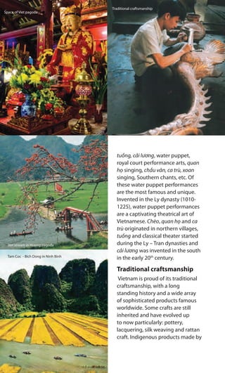 tuồng, cải lương, water puppet,
royal court performance arts, quan
họ singing, chầu văn, ca trù, xoan
singing, Southern chants, etc. Of
these water puppet performances
are the most famous and unique.
Invented in the Ly dynasty (1010-
1225), water puppet performances
are a captivating theatrical art of
Vietnamese. Chèo, quan họ and ca
trù originated in northern villages,
tuồng and classical theater started
during the Ly – Tran dynasties and
cải lương was invented in the south
in the early 20th
century.
Traditional craftsmanship
Vietnam is proud of its traditional
craftsmanship, with a long
standing history and a wide array
of sophisticated products famous
worldwide. Some crafts are still
inherited and have evolved up
to now particularly: pottery,
lacquering, silk weaving and rattan
craft. Indigenous products made by
Space of Viet pagoda
Yen stream in Huong pagoda
Tam Coc - Bich Dong in Ninh Binh
Traditional craftsmanship
 