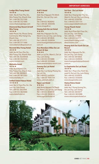 Lodge Nha Trang Hotel

Add : No.42 Tran Phu Str.,
Nha Trang City, Khanh Hoa
Tel : (+84-58) 3521500
Fax: (+84-58) 3521800
www.nhatranglodge.com
Diamond Bay Resort & Golf
Nha Trang

Add: Phuoc Ha, Phuoc Dang
Commune, Nha Trang City,
Khanh Hoa
Tel: (+84-58) 3711711
Fax: (+84-58) 3711666
www.diamondbayresort.vn
Novotel Nha Trang Hotel

Add: No.50 Tran Phu Str.,
Nha Trang City, Khanh Hoa
Tel: (+84-58) 36256928
Fax: (+84-58) 3523335
www.novotel.com
Michelia Hotel

Add: No.4 Pasteur Str.,
Nha Trang City, Khanh Hoa
Tel: (+84-58) 3820820
Fax: (+84-58) 3813303
www.michelia.vn
Sofitel Dalat Palace Hotel

Add: No.12 Tran Phu Str., Da
Lat City, Lam Dong
Tel: (+84-63) 3825444
Fax: (+84-63) 3825666
www.dalathotel.vn
Golf 3 Hotel

Add: No.4 Nguyen Thi Minh
Khai Str., Da Lat City, Lam
Dong
Tel: (+84-63) 3826042
Fax: (+84-63) 3830396
www.vinagolf.vn
Hoang Anh Da Lat Hotel

Add: No.3 Nguyen Du Str.,
Ward 9, Da Lat City, Lam Dong
Tel: (+84-63) 3810826
Fax: (+84-63) 3549036
www.hoanganhdatxanhresort.
com.vn
Ana Mandara Villas Da Lat
Resort & Spa

Add: Le Lai Str., Ward 5, Da Lat
City, Lam Dong
Tel: (+84-63) 3555888
Fax: (+84-63) 3555666
www.anamandara-resort.com
Sammy Da Lat Hotel

Add: No.1 Le Hong Phong Str.,
Da Lat City
Tel: (+84-63) 3545454
Fax: (+84-63) 3541154
www.sammyhotel.vn
Ngoc Lan Hotel

Add:No.42NguyenChiThanh
Str.,Ward1,DaLatCity,LamDong
Tel: (+84-63) 3838838
Fax: (+84-63) 3824032
www.ngoclanhotel.vn
Sai Gon - Da Lat Hotel

Add: No.2 Hoang Van Thu Str.,
Ward 4, Da Lat City, Lam Dong
Tel: (+84-63) 3556789
Fax: (+84-63) 3551155
www.saigondalathotel.com
Trang Thanh Hotel

Add: No.4 Phan Boi Chau Str.,
Da Lat City, Lam Dong
Tel: (+84-63) 357888
Fax: (+84-63) 359777
www.thanh-trang-hotel.
directrooms.com
Hoang Anh Dat Xanh Da Lat
Resort

Add: No.3 Nguyen Du Str.,
Da Lat City, Lam Dong
Tel: (+84-63) 3810826
Fax: (+84-63) 3549036
www.hoanganhdatxanhresort.
com.vn
La Sapinette Da Lat Hotel

Add: No.1 Phan Chu Trinh Str.,
ward 9, Da Lat City, Lam Dong
Tel: (+84-63) 3550979
Fax: (+84-63) 3550595
www.lasapinette.com
Vietso Petro Hotel

Add: No.7 Hung Vuong Str.,
Da Lat City, Lam Dong
Tel: (+84-63) 3833077
Fax: (+84-63) 3833088
www.vietsovpetrohotel.vn
IMPORTANT ADRESSES
Mui Ne Bay Resort
CHÀO VIỆT NAM | 141
 