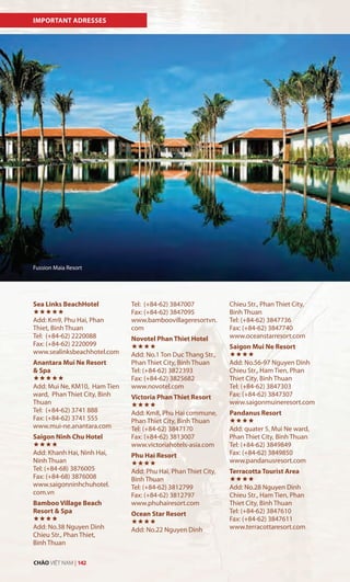 Vi
Sea Links BeachHotel

Add: Km9, Phu Hai, Phan
Thiet, Binh Thuan
Tel: (+84-62) 2220088
Fax: (+84-62) 2220099
www.sealinksbeachhotel.com
Anantara Mui Ne Resort
& Spa

Add: Mui Ne, KM10, Ham Tien
ward, Phan Thiet City, Binh
Thuan
Tel: (+84-62) 3741 888
Fax: (+84-62) 3741 555
www.mui-ne.anantara.com
Saigon Ninh Chu Hotel

Add: Khanh Hai, Ninh Hai,
Ninh Thuan
Tel: (+84-68) 3876005
Fax: (+84-68) 3876008
www.saigonninhchuhotel.
com.vn
Bamboo Village Beach
Resort & Spa

Add: No.38 Nguyen Dinh
Chieu Str., Phan Thiet,
Binh Thuan
Tel: (+84-62) 3847007
Fax: (+84-62) 3847095
www.bamboovillageresortvn.
com
Novotel Phan Thiet Hotel

Add: No.1 Ton Duc Thang Str.,
Phan Thiet City, Binh Thuan
Tel: (+84-62) 3822393
Fax: (+84-62) 3825682
www.novotel.com
Victoria Phan Thiet Resort

Add: Km8, Phu Hai commune,
Phan Thiet City, Binh Thuan
Tel: (+84-62) 3847170
Fax: (+84-62) 3813007
www.victoriahotels-asia.com
Phu Hai Resort

Add: Phu Hai, Phan Thiet City,
Binh Thuan
Tel: (+84-62) 3812799
Fax: (+84-62) 3812797
www.phuhairesort.com
Ocean Star Resort

Add: No.22 Nguyen Dinh
IMPORTANT ADRESSES
Chieu Str., Phan Thiet City,
Binh Thuan
Tel: (+84-62) 3847736
Fax: (+84-62) 3847740
www.oceanstarresort.com
Saigon Mui Ne Resort

Add: No.56-97 Nguyen Dinh
Chieu Str., Ham Tien, Phan
Thiet City, Binh Thuan
Tel: (+84-62) 3847303
Fax: (+84-62) 3847307
www.saigonmuineresort.com
Pandanus Resort

Add: quater 5, Mui Ne ward,
Phan Thiet City, Binh Thuan
Tel: (+84-62) 3849849
Fax: (+84-62) 3849850
www.pandanusresort.com
Terracotta Tourist Area

Add: No.28 Nguyen Dinh
Chieu Str., Ham Tien, Phan
Thiet City, Binh Thuan
Tel: (+84-62) 3847610
Fax: (+84-62) 3847611
www.terracottaresort.com
Fussion Maia Resort
CHÀO VIỆT NAM | 142
 