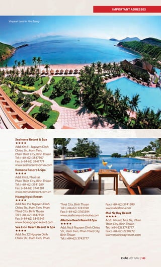 IMPORTANT ADRESSES
Seahorse Resort & Spa

Add: Km11, Nguyen Dinh
Chieu Str., Ham Tien,
Phan Thiet City, Binh Thuan
Tel: (+84-62) 3847507
Fax: (+84-62) 3847774
www.seahorseresortvn.com
Romana Resort & Spa

Add: Km5, Phu Hai,
Phan Thiet City, Binh Thuan
Tel: (+84-62) 3741289
Fax: (+84-62) 3741281
www.romanaresort.com.vn
Hoang Ngoc Resort

Add: No.152 Nguyen Dinh
Chieu Str., Ham Tien, Phan
Thiet City, Binh Thuan
Tel: (+84-62) 3847850
Fax: (+84-62) 3847549
www.hoangngoc-resort.com
Sea Lion Beach Resort & Spa

Add: No.12 Nguyen Dinh
Chieu Str., Ham Tien, Phan
Thiet City, Binh Thuan
Tel: (+84-62) 3743390
Fax: (+84-62) 3763394
www.sealionresort-muine.com
AllezbooBeachResort&Spa

Add: No.8 Nguyen Dinh Chieu
Str., Ham Tien, Phan Thiet City,
Binh Thuan
Tel: (+84-62) 3743777
Fax: (+84-62) 3741999
www.allezboo.com
Mui Ne Bay Resort

Add: 14 unit, Mui Ne, Phan
Thiet City, Binh Thuan
Tel: (+84-62) 3743777
Fax: (+84-62) 2220272
www.muinebayresort.com
Vinpearl Land in Nha Trang
CHÀO VIỆT NAM | 143
 
