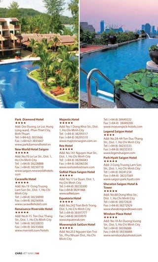 Park Diamond Hotel

Add: Doi Duong, Le Loi, Hung
Long ward, Phan Thiet City,
Binh Thuan
Tel: (+84-62) 3835666
Fax: (+84-62) 3835667
www.parkdiamondhotel.vn
New World Hotel Saigon

Add: No.76 Le Lai Str., Dist. 1,
Ho Chi Minh City
Tel: (+84-8) 38228888
Fax: (+84-8) 38230710
www.saigon.newworldhotels.
com
Caravelle Hotel

Add: No.19 Cong Truong
Lam Son Str., Dist. 1, Ho Chi
Minh City
Tel: (+84-8) 38234999
Fax: (+84-8) 38256956
www.caravellehotel.com
Renaisance Riverside Hotel

Add: No.8-15 Ton Duc Thang
Str., Dist. 1, Ho Chi Minh City
Tel: (+84-8) 38220033
Fax: (+84-8) 38235666
www.marriott.com/hotels
Majestic Hotel

Add: No.1 Dong Khoi Str., Dist.
1, Ho Chi Minh City
Tel: (+84-8) 38295517
Fax: (+84-8) 38295510
www.majesticsaigon.com.vn
Rex Hotel

Add: No.141 Nguyen Hue Str.,
Dist. 1, Ho Chi Minh City
Tel: (+84-8) 38296043
Fax: (+84-8) 38296536
www.rexhotelvietnam.com
Sofitel Plaza Saigon Hotel

Add: No.17 Le Duan, Dist. 1,
Ho Chi Minh City
Tel: (+84-8) 38235500
Fax:(+84-8)38241666
www.sofitel.com
Equatoria Hotel

Add: No.242 Tran Binh Trong,
Dist. 5, Ho Chi Minh City
Tel: (+84-8) 38397777
Fax: (+84-8) 38359970
www.equatorial.com
Moevenpick SaiGon Hotel

Add: No.253 Nguyen Van Troi
Str., Phu Nhuan Dist., Ho Chi
Minh City
Tel: (+84-8) 38449222
Fax: (+84-8) 38449200
www.moevenpick-hotels.com
Legend Saigon Hotel

Add: No.2A-4A Ton Duc Thang
Str., Dist. 1, Ho Chi Minh City
Tel: (+84-8) 38233333
Fax: (+84-8) 38232333
www.legendsaigon.com
Park Hyatt Saigon Hotel

Add: 2 Cong Truong Lam Son
Str., Dist. 1, Ho Chi Minh City
Tel: (+84-8) 38241234
Fax: (+84-8) 38237569
www.saigon.park.hyatt.com
Sheraton Saigon Hotel &
Tower

Add: No.88 Dong Khoi Str.,
Dist. 1, Ho Chi Minh City
Tel: (+84-8) 38272828
Fax: (+84-8) 38272929
www.sheratongrandtower.com
Windsor Plaza Hotel

Add: No.18 An Duong Vuong
Str., Dist. 5, Ho Chi Minh City
Tel: (+84-8) 38336688
Fax: (+84-8) 38336888
www.windsorplazahotel.com
CHÀO VIỆT NAM | 144
 