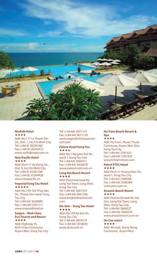 Norfolk Hotel

Add: No.117 Le Thanh Ton
Str., Dist. 1, Ho Chi Minh City
Tel: (+84-8) 38295368
Fax: (+84-8) 38293415
www.norfolkhotel.com.vn
New Pacific Hotel

Add: No.9-11 Ky Dong Str.,
Dist. 9, Ho Chi Minh City
Tel: (+84-8) 35261788
Fax: (+84-8) 35264428
www.newpacific.vn
Imperial Vung Tau Hotel

Add: No.159-163 Thuy Van
Str., Thang Tam ward, Vung
Tau City
Tel: (+84-64) 3628888
Fax: (+84-64) 3561111
www.imperialhotel.vn
Saigon – Binh Chau
Eco-Tourist and Resort

Add: Highway 55,
Binh Chau Commune,
Xuyen Moc, Vung Tau City
Tel: (+84-64) 3871131
Fax: (+84-64) 3871130
www.saigonbinhchauecore-
sort.com
Palace Hotel Vung Tau

Add: No.1 Nguyen Trai Str.,
ward 1, Vung Tau City
Tel: (+84-64) 3856411
Fax: (+84-64) 3856878
www.palacehotel.com.vn
Long Hai Beach Resort

Add: Provincial road 44,
Long Hai Town, Long Dien,
Vung Tau City
Tel: (+84-64) 3661353
Fax: (+84-64) 3661356
www.longhaibeachresort.
com
Dic Star – Vung Tau Hotel

Add: No.169 Ky Van Str.,
Vung Tau City
Tel: (+84-64) 3859519
Fax: (+84-64) 3818026
www.dictt.com.vn
Ho Tram Beach Resort &
Spa

Add: Ho Tram, Phuoc Thuan
Commune, Xuyen Moc Dist.,
Vung Tau City
Tel: (+84-64) 3781525
Fax: (+84-64) 3781433
www.hotramresort.com
Petrol PTSC Hotel

Add: No.9-11 Hoang Dieu Str.,
ward 1, Vung Tau City
Tel: (+84-64) 3588588
Fax: (+84-64) 3588589
www.ptsc.com.vn
Anoasic Beach Resort

Add: Provincial road 44, Hai
Son, Long Hai Town, Long
Dien, Vung Tau City
Tel: (+84-64) 3868227
Fax: (+84-64) 3868229
www.anoasisresort.com.vn
Ho Coc resort

Add: 44 road, Bung Rieng
Commune, Xuyen Moc
CHÀO VIỆT NAM | 146
 