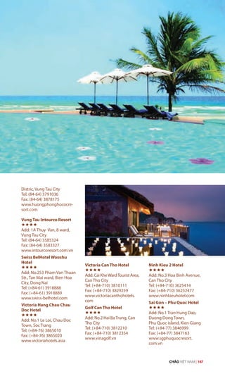 Distric, Vung Tau City
Tel: (84-64) 3791036
Fax: (84-64) 3878175
www.huongphonghococre-
sort.com
Vung Tau Intourco Resort

Add: 1A Thuy Van, 8 ward,
Vung Tau City
Tel: (84-64) 3585324
Fax: (84-64) 3583327
www.intourcoresort.com.vn
Swiss BelHotel Wooshu
Hotel

Add: No.253 Pham Van Thuan
Str., Tan Mai ward, Bien Hoa
City, Dong Nai
Tel: (+84-61) 3918888
Fax: (+84-61) 3918889
www.swiss-belhotel.com
Victoria Hang Chau Chau
Doc Hotel

Add: No.1 Le Loi, Chau Doc
Town, Soc Trang
Tel: (+84-76) 3865010
Fax: (+84-76) 3865020
www.victoriahotels.asia
Victoria Can Tho Hotel

Add: Cai KheWardTourist Area,
Can Tho City
Tel: (+84-710) 3810111
Fax: (+84-710) 3829259
www.victoriacanthohotels.
com
Golf Can Tho Hotel

Add: No.2 Hai Ba Trung, Can
Tho City
Tel: (+84-710) 3812210
Fax: (+84-710) 3812354
www.vinagolf.vn
Ninh Kieu 2 Hotel

Add: No.3 Hoa Binh Avenue,
Can Tho City
Tel: (+84-710) 3625414
Fax: (+84-710) 36252477
www.ninhkieuhotel.com
Sai Gon – Phu Quoc Hotel

Add: No.1 Tran Hung Dao,
Duong Dong Town,
Phu Quoc island, Kien Giang
Tel: (+84-77) 3846999
Fax: (+84-77) 3847163
www.sgphuquocresort.
com.vn
CHÀO VIỆT NAM | 147
 