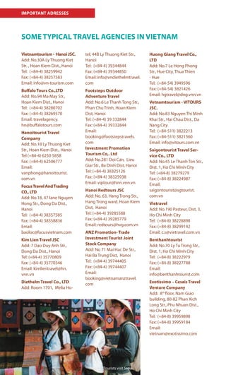 IMPORTANT ADRESSES
SOME TYPICAL TRAVEL AGENCIES IN VIETNAM
Vietnamtourism - Hanoi JSC.
Add: No.30A Ly Thuong Kiet
Str. , Hoan Kiem Dist., Hanoi
Tel: (+84-4) 38259942
Fax: (+84-4) 38257583
Email: info@vn-tourism.com
Buffalo Tours Co.,LTD
Add: No.94 Ma May Str.,
Hoan Kiem Dist., Hanoi
Tel: (+84-4) 38280702
Fax: (+84-4) 38269370
Email: travelagency.
hn@buffalotours.com
Hanoitourist Travel
Company
Add: No.18 Ly Thuong Kiet
Str., Hoan Kiem Dist., Hanoi
Tel (+84-4) 6250 5858
Fax: (+84-4) 62506777
Email:
vanphong@hanoitourist.
com.vn
FocusTravel AndTrading
CO., LTD
Add: No.18, 47 lane Nguyen
Hong Str., Dong Da Dist.,
Hanoi
Tel: (+84-4) 38357585
Fax: (+84-4) 38358836
Email:
baoloc@focusvietnam.com
Kim Lien Travel JSC
Add: 7 Dao Duy Anh Str.,
Dong Da Dist., Hanoi
Tel: (+84-4) 35770809
Fax: (+84-4) 35770346
Email: kimlientravel@hn.
vnn.vn
Diethelm Travel Co., LTD
Add: Room 1701, Melia Ho-
tel, 44B Ly Thuong Kiet Str.,
Hanoi
Tel: (+84-4) 39344844
Fax: (+84-4) 39344850
Email:info@vndiethelmtravel.
com
Footsteps Outdoor
Adventure Travel
Add: No.6 Le Thanh Tong Str.,
Phan Chu Trinh, Hoan Kiem
Dist, Hanoi
Tel: (+84-4) 39 332844
Fax: (+84-4) 39332844
Email:
booking@footstepstravels.
com
Investment Promotion
Tourism Co,. Ltd
Add: No.281 Doi Can, Lieu
Giai Str., Ba Dinh Dist, Hanoi
Tel: (+84-4) 38325126
Fax: (+84-4) 38325938
Email: viptour@hnn.vnn.vn
Hanoi Redtours JSC
Add: No. 63, Hang Trong Str.,
Hang Trong ward, Hoan Kiem
Dist, Hanoi
Tel: (+84-4) 39285588
Fax: (+84-4) 39285779
Email: redtours@hvg.com.vn
ANZ Promotion- Trade
Investment Tourist Joint
Stock Company
Add: No 71 Mai Hac De Str.,
Hai Ba Trung Dist, Hanoi
Tel: (+84-4) 39744405
Fax: (+84-4) 39744407
Email:
booking@vietnamanztravel.
com
Huong Giang Travel Co.,
LTD
Add: No.7 Le Hong Phong
Str., Hue City, Thua Thien
- Hue
Tel: (+84-54) 3949596
Fax: (+84-54) 3821426
Email: hgtravel@dng.vnn.vn
Vetnamtourism - VITOURS
JSC.
Add: No.83 Nguyen Thi Minh
Khai Str., Hai Chau Dist., Da
Nang City
Tel: (+84-511) 3822213
Fax: (+84-511) 3821560
Email: info@vitours.com.vn
Saigontourist Travel Ser-
vice Co., LTD
Add: No.45 Le Thanh Ton Str.,
Dist. 1, Ho Chi Minh City
Tel: (+84-8) 38279279
Fax: (+84-8) 38224987
Email:
saigontourist@sgtourist.
com.vn
Vietravel
Add: No.190 Pasteur, Dist. 3,
Ho Chi Minh City
Tel: (+84-8) 38228898
Fax: (+84-8) 38299142
Email: c.s@vietravel.com.vn
Benthanhtourist
Add: No.70 Ly Tu Trong Str.,
Dist. 1, Ho Chi Minh City
Tel: (+84-8) 38222979
Fax: (+84-8) 38227788
Email:
info@benthanhtourist.com
Exotissimo – Cesais Travel
Venture Company
Add: 8th
floor, Nam Giao
building, 80-82 Phan Xich
Long Str., Phu Nhuan Dist.,
Ho Chí Minh City
Tel: (+84-8) 39959898
Fax: (+84-8) 39959184
Email:
vietnam@exotissimo.com
Tourists visit Sapa
 