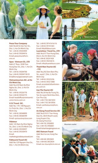Peace Tour Company
Add: No.60 Vo Van Tan Str.,
Dist. 3, Ho Chi Minh City
Tel: (+84-8) 39303909
Fax: (+84-8) 39304416
Email: peacetour@hcm.
vnn.vn
Apex - Vietnam CO., LTD
Add: 6th
floor, 393B Tran
Hung Dao Str., Dist. 1, Ho Chi
Minh City
Tel: (+84-8) 39204700
Fax: (+84-8) 39204718/25
Email:hcm@apexvietnam.com
Vietnamtourism JSC. at Ho
Chi Minh City
Add: No.234 Nam Ky Khoi
Nghia Str., Dist. 3, Ho Chi
Minh City
Tel: (+84-8) 39326776
Fax: (+84-8) 39326775
Email: headoffice@vietnamto
urism-hcmc.com.vn
V.Y.C Travel JSC.
Add: No. 178 -180 Nguyen
Cu Trinh Str., Dist. 1, Ho Chi
Minh City
Tel: (+84-8) 38368899
Fax: (+84-8) 38368399
Email: vyctour@vyctour.com
Vidotour
Add: 145 Nam Ky Khoi Nghia
Str., Dist. 3, Ho Chi Minh City
Tel: (+84-8) 39330457
Fax: (+84-8) 39330470
Email:
marketing@vidotourtravel.com
Fiditourist Travel JSC
Add: No.129 Nguyen Hue Str.,
Dist. 1, Ho Chi Minh City
Tel: (+84-8) 39141414/16
Fax: (+84-8) 39141363
Email: fidi@fiditour.com
Luaviettour Travel Co., LTD
Add: No.677 Tran Hung Dao,
Dist.5, Ho Chi Minh City
Tel: (+84-8) 39241458
Fax: (+84-8) 39233616
Email: info@luaviettours.com
Thanh Nien Tourist JSC
- YTC
Add: No.292 Dien Bien Phu
Str., ward 7, Dist. 3, Ho Chi
Minh City
Tel: (+84-8) 39325236
Fax: (+84-8) 3932 5480
Email: ytc@dulichthanhnien-
ytc.com.vn
Can Tho Tourist JSC
Add: No.50 Hai Ba Trung Str.,
Tan An ward, Ninh Kieu Dist.,
Can Tho City
Tel: (+84-710) 3821854
Fax: (+84-710) 3810956
Email: canthotourist@hcm.
vnn.vn
An Giang Travel Service JSC
Add: No.619/31 Tran Hung
Dao Str., Binh Khanh ward,
Long Xuyen City,
An Giang Province
Tel: (+84-76) 3956002
Fax: (+84-76) 3956001
Email: luhanhangiang@vnn.vn
OSC Vietnam Travel
Add: No.2 Le Loi, Vung Tau
City
Tel: (+84-64) 3852603
Fax: (+84-64) 3852834
Email: osc-tours@hcm.vnn.vn
Today and Yesterday Western Nghe An
Coming to Vietnam
Visiting Ninh Thuan
Mountain market
 