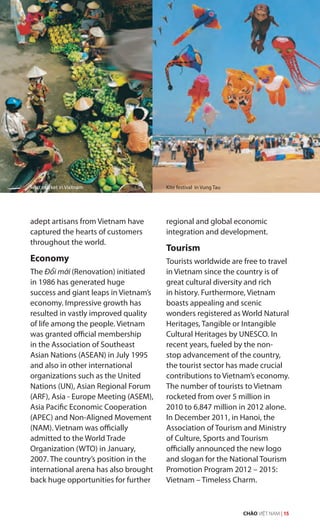 adept artisans from Vietnam have
captured the hearts of customers
throughout the world.
Economy
The Đổi mới (Renovation) initiated
in 1986 has generated huge
success and giant leaps in Vietnam’s
economy. Impressive growth has
resulted in vastly improved quality
of life among the people. Vietnam
was granted official membership
in the Association of Southeast
Asian Nations (ASEAN) in July 1995
and also in other international
organizations such as the United
Nations (UN), Asian Regional Forum
(ARF), Asia - Europe Meeting (ASEM),
Asia Pacific Economic Cooperation
(APEC) and Non-Aligned Movement
(NAM). Vietnam was officially
admitted to the World Trade
Organization (WTO) in January,
2007. The country’s position in the
international arena has also brought
back huge opportunities for further
regional and global economic
integration and development.
Tourism
Tourists worldwide are free to travel
in Vietnam since the country is of
great cultural diversity and rich
in history. Furthermore, Vietnam
boasts appealing and scenic
wonders registered as World Natural
Heritages, Tangible or Intangible
Cultural Heritages by UNESCO. In
recent years, fueled by the non-
stop advancement of the country,
the tourist sector has made crucial
contributions to Vietnam’s economy.
The number of tourists to Vietnam
rocketed from over 5 million in
2010 to 6.847 million in 2012 alone.
In December 2011, in Hanoi, the
Association of Tourism and Ministry
of Culture, Sports and Tourism
officially announced the new logo
and slogan for the National Tourism
Promotion Program 2012 – 2015:
Vietnam – Timeless Charm.
Fruit market in Vietnam Kite festival in Vung Tau
CHÀO VIỆT NAM | 15
 