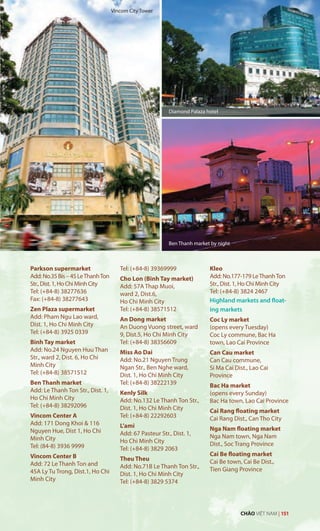 Parkson supermarket
Add:No.35Bis–45LeThanhTon
Str.,Dist.1,HoChiMinhCity
Tel: (+84-8) 38277636
Fax: (+84-8) 38277643
Zen Plaza supermarket
Add: Pham Ngu Lao ward,
Dist. 1, Ho Chi Minh City
Tel: (+84-8) 3925 0339
Binh Tay market
Add: No.24 Nguyen Huu Than
Str., ward 2, Dist. 6, Ho Chi
Minh City
Tel: (+84-8) 38571512
Ben Thanh market
Add: Le Thanh Ton Str., Dist. 1,
Ho Chi Minh City
Tel: (+84-8) 38292096
Vincom Center A
Add: 171 Dong Khoi & 116
Nguyen Hue, Dist 1, Ho Chi
Minh City
Tel: (84-8) 3936 9999
Vincom Center B
Add: 72 Le Thanh Ton and
45A Ly Tu Trong, Dist.1, Ho Chi
Minh City
Tel: (+84-8) 39369999
Cho Lon (Binh Tay market)
Add: 57A Thap Muoi,
ward 2, Dist.6,
Ho Chi Minh City
Tel: (+84-8) 38571512
An Dong market
An Duong Vuong street, ward
9, Dist.5, Ho Chi Minh City
Tel: (+84-8) 38356609
Miss Ao Dai
Add: No.21 Nguyen Trung
Ngan Str., Ben Nghe ward,
Dist. 1, Ho Chí Minh City
Tel: (+84-8) 38222139
Kenly Silk
Add: No.132 Le Thanh Ton Str.,
Dist. 1, Ho Chi Minh City
Tel: (+84-8) 22292603
L’ami
Add: 67 Pasteur Str., Dist. 1,
Ho Chi Minh City
Tel: (+84-8) 3829 2063
Theu Theu
Add: No.71B Le Thanh Ton Str.,
Dist. 1, Ho Chi Minh City
Tel: (+84-8) 3829 5374
Kleo
Add: No.177-179 LeThanhTon
Str., Dist. 1, Ho Chi Minh City
Tel: (+84-8) 3824 2467
Highland markets and float-
ing markets
Coc Ly market
(opens every Tuesday)
Coc Ly commune, Bac Ha
town, Lao Cai Province
Can Cau market
Can Cau commune,
Si Ma Cai Dist., Lao Cai
Province
Bac Ha market
(opens every Sunday)
Bac Ha town, Lao Cai Province
Cai Rang floating market
Cai Rang Dist., Can Tho City
Nga Nam floating market
Nga Nam town, Nga Nam
Dist., Soc Trang Province
Cai Be floating market
Cai Be town, Cai Be Dist.,
Tien Giang Province
Diamond Palaza hotel
Ben Thanh market by night
Vincom City Tower
CHÀO VIỆT NAM | 151
 