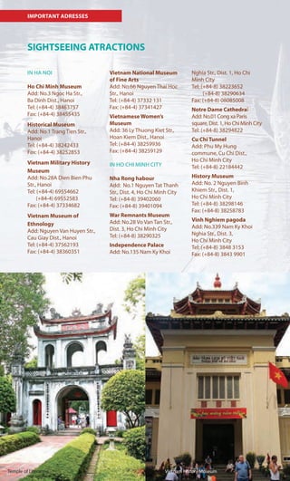 IMPORTANT ADRESSES
SIGHTSEEING ATRACTIONS
IN HA NOI
Ho Chi Minh Museum
Add: No.3 Ngoc Ha Str.,
Ba Dinh Dist., Hanoi
Tel: (+84-4) 38463757
Fax: (+84-4) 38455435
Historical Museum
Add: No.1 Trang Tien Str.,
Hanoi
Tel: (+84-4) 38242433
Fax: (+84-4) 38252853
Vietnam Military History
Museum
Add: No.28A Dien Bien Phu
Str., Hanoi
Tel: (+84-4) 69554662
(+84-4) 69552583
Fax: (+84-4) 37334682
Vietnam Museum of
Ethnology
Add: Nguyen Van Huyen Str.,
Cau Giay Dist., Hanoi
Tel: (+84-4) 37562193
Fax: (+84-4) 38360351
Vietnam National Museum
of Fine Arts
Add: No.66 Nguyen Thai Hoc
Str., Hanoi
Tel: (+84-4) 37332 131
Fax: (+84-4) 37341427
Vietnamese Women’s
Museum
Add: 36 Ly Thuong Kiet Str.,
Hoan Kiem Dist., Hanoi
Tel: (+84-4) 38259936
Fax: (+84-4) 38259129
IN HO CHI MINH CITY
Nha Rong habour
Add: No.1 Nguyen Tat Thanh
Str., Dist. 4, Ho Chi Minh City
Tel: (+84-8) 39402060
Fax: (+84-8) 39401094
War Remnants Museum
Add: No.28 Vo Van Tan Str.,
Dist. 3, Ho Chi Minh City
Tel: (+84-8) 38290325
Independence Palace
Add: No.135 Nam Ky Khoi
Vietnam History MuseumTemple of Literature
Nghia Str., Dist. 1, Ho Chi
Minh City
Tel: (+84-8) 38223652
(+84-8) 38290634
Fax: (+84-8) 08085008
Notre Dame Cathedral
Add: No.01 Cong xa Paris
square, Dist. 1, Ho Chi Minh City
Tel: (+84-8) 38294822
Cu Chi Tunnel
Add: Phu My Hung
commune, Cu Chi Dist.,
Ho Chi Minh City
Tel: (+84-8) 22184442
History Museum
Add: No. 2 Nguyen Binh
Khiem Str., Dist. 1,
Ho Chi Minh City
Tel: (+84-8) 38298146
Fax: (+84-8) 38258783
Vinh Nghiem pagoda
Add: No.339 Nam Ky Khoi
Nghia Str., Dist. 3,
Ho Chi Minh City
Tel: (+84-8) 3848 3153
Fax: (+84-8) 3843 9901
 