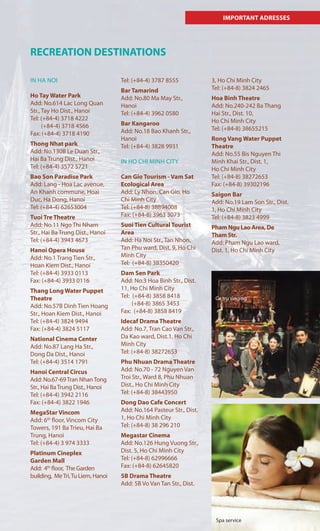 IMPORTANT ADRESSES
RECREATION DESTINATIONS
IN HA NOI
Ho Tay Water Park
Add: No.614 Lac Long Quan
Str., Tay Ho Dist., Hanoi
Tel: (+84-4) 3718 4222
(+84-4) 3718 4566
Fax: (+84-4) 3718 4190
Thong Nhat park
Add: No.130B Le Duan Str.,
Hai Ba Trung Dist., Hanoi
Tel: (+84-4) 3572 5721
Bao Son Paradise Park
Add: Lang - Hoa Lac avenue,
An Khanh commune, Hoai
Duc, Ha Dong, Hanoi
Tel: (+84-4) 62653004
Tuoi Tre Theatre
Add: No.11 Ngo Thi Nham
Str., Hai Ba Trung Dist., Hanoi
Tel: (+84-4) 3943 4673
Hanoi Opera House
Add: No.1 Trang Tien Str.,
Hoan Kiem Dist., Hanoi
Tel: (+84-4) 3933 0113
Fax: (+84-4) 3933 0116
Thang Long Water Puppet
Theatre
Add: No.57B Dinh Tien Hoang
Str., Hoan Kiem Dist., Hanoi
Tel: (+84-4) 3824 9494
Fax: (+84-4) 3824 5117
National Cinema Center
Add: No.87 Lang Ha Str.,
Dong Da Dist., Hanoi
Tel: (+84-4) 3514 1791
Hanoi Central Circus
Add: No.67-69Tran NhanTong
Str., Hai BaTrung Dist., Hanoi
Tel: (+84-4) 3942 2116
Fax: (+84-4) 3822 1946
MegaStar Vincom
Add: 6th
floor, Vincom City
Towers, 191 Ba Trieu, Hai Ba
Trung, Hanoi
Tel: (+84-4) 3 974 3333
Platinum Cineplex
Garden Mall
Add: 4th
floor, The Garden
building, MeTri,Tu Liem, Hanoi
Tel: (+84-4) 3787 8555
Bar Tamarind
Add: No.80 Ma May Str.,
Hanoi
Tel: (+84-4) 3962 0580
Bar Kangaroo
Add: No.18 Bao Khanh Str.,
Hanoi
Tel: (+84-4) 3828 9931
IN HO CHI MINH CITY
Can Gio Tourism - Vam Sat
Ecological Area
Add: Ly Nhon, Can Gio, Ho
Chi Minh City
Tel: (+84-8) 38894008
Fax: (+84-8) 3963 3073
Suoi Tien Cultural Tourist
Area
Add: Ha Noi Str., Tan Nhon,
Tan Phu ward, Dist. 9, Ho Chi
Minh City
Tel: (+84-8) 38350420
Dam Sen Park
Add: No.3 Hoa Binh Str., Dist.
11, Ho Chi Minh City
Tel: (+84-8) 3858 8418
(+84-8) 3865 3453
Fax: (+84-8) 3858 8419
Idecaf Drama Theatre
Add: No.7, Tran Cao Van Str.,
Da Kao ward, Dist.1, Ho Chi
Minh City
Tel: (+84-8) 38272653
Phu Nhuan Drama Theatre
Add: No.70 - 72 Nguyen Van
Troi Str., Ward 8, Phu Nhuan
Dist., Ho Chi Minh City
Tel: (+84-8) 38443950
Dong Dao Cafe Concert
Add: No.164 Pasteur Str., Dist.
1, Ho Chi Minh City
Tel: (+84-8) 38 296 210
Megastar Cinema
Add: No.126 Hung Vuong Str.,
Dist. 5, Ho Chi Minh City
Tel: (+84-8) 62996666
Fax: (+84-8) 62645820
5B Drama Theatre
Add: 5B Vo Van Tan Str., Dist.
3, Ho Chi Minh City
Tel: (+84-8) 3824 2465
Hoa Binh Theatre
Add: No.240-242 Ba Thang
Hai Str., Dist. 10,
Ho Chi Minh City
Tel: (+84-8) 38655215
Rong Vang Water Puppet
Theatre
Add: No.55 Bis Nguyen Thi
Minh Khai Str., Dist. 1,
Ho Chi Minh City
Tel: (+84-8) 38272653
Fax: (+84-8) 39302196
Saigon Bar
Add: No.19 Lam Son Str., Dist.
1, Ho Chi Minh City
Tel: (+84-8) 3823 4999
Pham Ngu Lao Area, De
Tham Str.
Add: Pham Ngu Lao ward,
Dist. 1, Ho Chi Minh City
Spa service
Ca tru singing
 