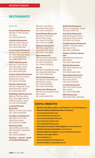 IMPORTANT ADRESSES
RESTAURANTS
IN HA NOI
Sen Ha Thanh Restaurant
Add: No.177 Bui Thi Xuan
Str., Hanoi
Tel: (+84-4) 39744192
Indochine Restaurant
Add: No.16 Nam Ngu Str.,
Hoan Kiem Dist., Ha Noi
Tel: (+84-4) 3942 4097
Au Lac House Restaurant
Add: No.13 Tran Hung Dao
Str., Hoan Kiem Dist., Hanoi
Tel: (+84-4) 3933 3533
Fax: (+84-4) 3933 3522
Dinh Lang Restaurant
Add: No.1 Le Thai To Str.,
Hoan Kiem Dist., Hanoi
Tel: (+84-4) 3828 6290
Fax: (+84-4) 38255265
A Taste of Hanoi Restaurant
Add: No.33 Chau Long Str.,
Ba Dinh Dist., Hanoi
Tel: (+84-4) 37153020
Northern Restaurant
Add: No.14 Ngo Van So Str.,
Hoan Kiem Dist., Hanoi
Tel: (+84-4) 3943 3457
Buffef Ngoc Mai Restaurant
Add: No.17th floor, Ruby
Plaza, 44 Le Ngoc Han Str.,
Hai Ba Trung Dist., Hanoi
Tel: (+84-4) 6220 6698
La Vong Fish Cake
Restaurant
Add: No.14 Cha Ca Str., Hanoi
Tel: (+84-4) 38253929
Cuu Ngu Lau Restaurant
Add: No.413 Au Co Str.,
Tay Ho Dist., Hanoi
Tel: (+84-4) 3719 2888
Hanoi Soul Cafe
Add: 3rd floor, No.7, Dinh
Tien Hoang Str., Hoan Kiem
Dist., Hanoi
Tel: (+84-4) 39348541
Northern – Central – South-
ern Seafood Restaurant
Add: No.2 Cau Dat Str.,
Hoan Kiem Dist., Hanoi
Tel: (+84-4) 3932 8413
Hanoi Marina Restaurant
Add: No.12 Tran Vu Str.,
Ba Dinh Dist., Hanoi
Tel: (+84-4) 3716 3249
Fax: (+84-4) 3715 0069
Highway 4 Restaurant
Add: No.3 Hang Tre Str.,
Hoan Kiem Dist., Hanoi
Tel: (+84-4) 3926 0639
Ngon Restaurant
Add: No.26 Tran Hung Dao
Str., Hoan Kiem Dist., Hanoi
Tel: (+84-4) 39336133
Fax: (+84-4) 39336135
Pho 24
Add:No.31HangKhayStr.,Trang
Tien,HoanKiemDist.,Hanoi
Tel: (+84-4) 3938 1812
Old Ha Noi Restaurant
Add: No.4 Ton That Thiep Str.,
Ba Dinh Dist., Hanoi
Tel: (+84-4) 37478337
Fax: (+84-4) 37475560
Maison Sens Restaurant
Add: 61 Tran Hung Dao, Hoan
Kiem, Hanoi
Tel: (+84-4) 3944 9735
USEFUL WEBSITES
- Ministry of Culture, Sports and Tourism: www.bvhttdl.gov.vn
- Vietnam National Administraton of Tourism:
www.vietnamtourism.com
www.vietnamtourism.gov.vn
www.vietnamtourism-info.com
www.vietnam-tourism.com
www.myhotelvietnam.com
- Vietnamese Society of Travel Agents: www.vista.net.vn
- Vietnam Tourism Association: www.vita.vn
- Vietnam Hotel Association: www.vietnamhotel.org.vn
- Ministry of Foreign Affairs:
www.mofa.gov.vn
www.mienthithucvk.mofa.gov.vn
- Hanoi Postoffice: www.hnpt.com.vn
Buffet Viet Restaurant
Add: 1A, Tang Bat Ho - Hanoi
Tel: (84-4) 39931782
Sen Tay Ho Restaurant
Add: Ho Tay park, 614 Lac
Long Quan, Tay Ho, Hanoi
Tel: (+84-4) 3719 9242
Trong Dong Son Restaurant
Add: No 1 Tran Dang Ninh,
Cau Giay, Ha Noi
Tel: (+84-4) 38339999
Seasons of Hanoi Restau-
rant
Add: 95B Quan Thanh, Ba
Dinh, Hanoi
Tel: (+84-4) 3843 5444
Mai Vien Restaurant
Add: 145 Trung Hoa, Cau
Giay, Hanoi
Tel: (+84-4) 6 683 3326
Opera Open Restaurant
Add: 05 Dang Thai Than,
Hoan Kiem, Hanoi
Tel: (+84-4) 9333740
Luc Thuy Restaurant
Add: 16 Le Thai To, Hoan
Kiem, Hanoi
Tel: (+84-4) 6283 8888
KOTO Restaurant
Add: 59 Van Mieu, Dong Da,
CHÀO VIỆT NAM | 154
 