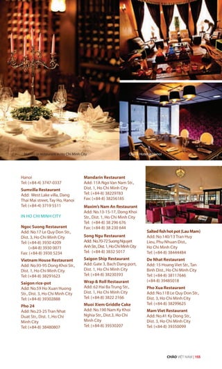 Hanoi
Tel: (+84-4) 3747-0337
Sumvilla Restaurant
Add: West Lake villa, Dang
Thai Mai street, Tay Ho, Hanoi
Tel: (+84-4) 3719 5511
IN HO CHI MINH CITY
Ngoc Suong Restaurant
Add: No.17 Le Quy Don Str.,
Dist. 3, Ho Chi Minh City
Tel: (+84-8) 3930 4209
(+84-8) 3930 0071
Fax: (+84-8) 3930 5234
Vietnam House Restaurant
Add: No.93-95 Dong Khoi Str.,
Dist. 1, Ho Chi Minh City
Tel: (+84-8) 38291623
Saigon rice-pot
Add: No.59 Ho Xuan Huong
Str., Dist. 3, Ho Chi Minh City
Tel: (+84-8) 39302888
Pho 24
Add: No.23-25 Tran Nhat
Duat Str., Dist. 1, Ho Chi
Minh City
Tel: (+84-8) 38480807
Mandarin Restaurant
Add: 11A Ngo Van Nam Str.,
Dist. 1, Ho Chi Minh City
Tel: (+84-8) 38229783
Fax: (+84-8) 38256185
Maxim’s Nam An Restaurant
Add: No.13-15-17, Dong Khoi
Str., Dist. 1, Ho Chi Minh City
Tel: (+84-8) 38 296 676
Fax: (+84-8) 38 230 644
Song Ngu Restaurant
Add: No.70-72SuongNguyet
AnhStr.,Dist.1,HoChiMinhCity
Tel: (+84-8) 3832 5017
Saigon Ship Restaurant
Add: Gate 3, Bach Dang port,
Dist. 1, Ho Chi Minh City
Tel: (+84-8) 38230393
Wrap & Roll Restaurant
Add: 62 Hai Ba Trung Str.,
Dist. 1, Ho Chi Minh City
Tel: (+84-8) 3822 2166
Muoi Xiem Griddle Cake
Add: No.190 Nam Ky Khoi
Nghia Str., Dist.3, Ho Chi
Minh City
Tel: (+84-8) 39330207
Saltedfishhotpot(LauMam)
Add: No.140/13 Tran Huy
Lieu, Phu Nhuan Dist.,
Ho Chi Minh City
Tel: (+84-8) 38444484
De Nhat Restaurant
Add: 15 Hoang Viet Str., Tan
Binh Dist., Ho Chi Minh City
Tel: (+84-8) 38117646
(+84-8) 39485018
Pho Xua Restaurant
Add: No.11B Le Quy Don Str.,
Dist. 3, Ho Chi Minh City
Tel: (+84-8) 38299625
Mam Viet Restaurant
Add: No.41 Ky Dong Str.,
Dist. 3, Ho Chi Minh City
Tel: (+84-8) 39350099
Mandarin restaurant in Ho Chi Minh City Opera Hotel in Hanoi
CHÀO VIỆT NAM | 155
 