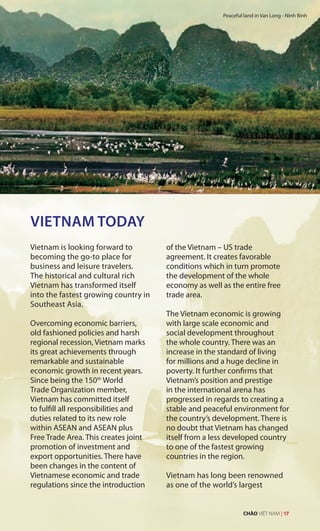 VIETNAM TODAY
Vietnam is looking forward to
becoming the go-to place for
business and leisure travelers.
The historical and cultural rich
Vietnam has transformed itself
into the fastest growing country in
Southeast Asia.
Overcoming economic barriers,
old fashioned policies and harsh
regional recession, Vietnam marks
its great achievements through
remarkable and sustainable
economic growth in recent years.
Since being the 150th
World
Trade Organization member,
Vietnam has committed itself
to fulfill all responsibilities and
duties related to its new role
within ASEAN and ASEAN plus
Free Trade Area. This creates joint
promotion of investment and
export opportunities. There have
been changes in the content of
Vietnamese economic and trade
regulations since the introduction
of the Vietnam – US trade
agreement. It creates favorable
conditions which in turn promote
the development of the whole
economy as well as the entire free
trade area.
The Vietnam economic is growing
with large scale economic and
social development throughout
the whole country. There was an
increase in the standard of living
for millions and a huge decline in
poverty. It further confirms that
Vietnam’s position and prestige
in the international arena has
progressed in regards to creating a
stable and peaceful environment for
the country’s development. There is
no doubt that Vietnam has changed
itself from a less developed country
to one of the fastest growing
countries in the region.
Vietnam has long been renowned
as one of the world’s largest
Peaceful land in Van Long - Ninh Binh
CHÀO VIỆT NAM | 17
 