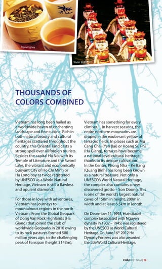 THOUSANDS OF
COLORS COMBINED
Vietnam has long been hailed as
a worldwide haven of enchanting
landscape and fine cuisine. Rich in
both natural beauty and cultural
heritages scattered throughout the
country, this Oriental land casts a
strong spell over all foreign tourists.
Besides the capital Ha Noi with its
Temple of Literature and the Sword
Lake, the vibrant and economically
buoyant City of Ho Chi Minh or
Ha Long bay as twice registered
by UNESCO as a World Natural
Heritage, Vietnam is still a flawless
and opulent diamond.
For those in love with adventures,
Vietnam has journeys to
mountainous regions in the north
Vietnam. From the Global Geopark
of Dong Van Rock Highlands (Ha
Giang) that joined the club of
worldwide Geoparks in 2010 owing
to its rock pastures formed 500
million years ago, to the challenging
peak of Fansipan (height 3143m),
Vietnam has something for every
climber… In harvest seasons, the
entire northern mountains are
draped in the exuberant yellow of
terraced fields. In places such as Mu
Cang Chai (Yen Bai) or Hoang Su Phi
(Ha Giang), terraces have become
a national-level cultural heritage
thanks to its unique cultivation.
In the Center, Phong Nha – Ke Bang
(Quang Binh) has long been known
as a natural treasure. Not only a
UNESCO’s World Natural Heritage,
the complex also contains a new
discovered grotto – Son Doong. This
is one of the world’s largest natural
caves of 150m in height, 200m in
width and at least 6.5km in length.
On December 11, 1993, Hue citadel
complex (associated with Nguyen
dynasty in 1802 – 1945) was registered
by the UNESCO asWorld Cultural
Heritage. On June 16th
2012 Ho
Dynasty Fortress was also awarded
the titleWorld Cultural Heritage.
Enjoying tea
Water puppetry
CHÀO VIỆT NAM | 19
 