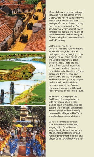 Meanwhile, two cultural heritages
in Quang Nam registered by the
UNESCO are Hoi An’s ancient town
which fascinates visitors with
vestiges of a once affluent trading
port centuries ago and My Son
sanctuary of which ancient tower
temples will capture the hearts of
those interested in the history of
Champa Kingdom between the 4th
and 14th
century.
Vietnam is proud of 5
performance arts acknowledged
as world intangible cultural
heritages: quan họ singing, xoan
singing, ca trù, court music and
the Central Highlands’ gong
performances. There are lots
of arts from coastal provinces
to the mainland and from vast
mountains to fertile deltas. These
arts range from elegant and
grave ca trù chants, to graceful
and honeysweet quan họ singers
in the north, to the wild and
untamed soul of the Central
Highlands’ gongs and idle, and
leisurely artist songs in the south.
While quan họ singing of the
Red River culture captivates us
with passionate chants, xoan
singing bears reminiscence of the
cultural life of ancient Vietnamese.
Xoan singing is still traditionally
preserved in villages in Phu Tho –
a midland province of Vietnam.
Ca trù is a completely different
style. It blends the enchanting
singing skills of a well-trained
singer, the rhythmic drum sounds
of a knowledgeable listener and
haunting instrument melodies of a
player. Ca trù traced back to the 15th
Bringing rice to village
Western Nghe An
Hung King’s festival
 