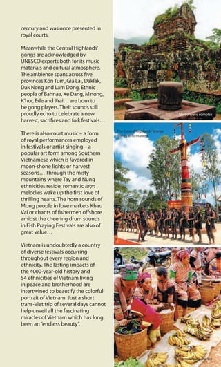 century and was once presented in
royal courts.
Meanwhile the Central Highlands’
gongs are acknowledged by
UNESCO experts both for its music
materials and cultural atmosphere.
The ambience spans across five
provinces Kon Tum, Gia Lai, Daklak,
Dak Nong and Lam Dong. Ethnic
people of Bahnae, Xe Dang, M’nong,
K’hor, Ede and J’rai… are born to
be gong players. Their sounds still
proudly echo to celebrate a new
harvest, sacrifices and folk festivals…
There is also court music – a form
of royal performances employed
in festivals or artist singing – a
popular art form among Southern
Vietnamese which is favored in
moon-shone lights or harvest
seasons… Through the misty
mountains where Tay and Nung
ethnicities reside, romantic lượn
melodies wake up the first love of
thrilling hearts. The horn sounds of
Mong people in love markets Khau
Vai or chants of fishermen offshore
amidst the cheering drum sounds
in Fish Praying Festivals are also of
great value…
Vietnam is undoubtedly a country
of diverse festivals occurring
throughout every region and
ethnicity. The lasting impacts of
the 4000-year-old history and
54 ethnicities of Vietnam living
in peace and brotherhood are
intertwined to beautify the colorful
portrait of Vietnam. Just a short
trans-Viet trip of several days cannot
help unveil all the fascinating
miracles of Vietnam which has long
been an“endless beauty”.
My Son relic complex
The Central Highlands’bronze
gong performances
Moutainous market
 
