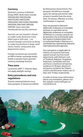 Currency
Vietnam’s currency is Vietnam
Dong (VND). Bank notes include:
VND500,000; VND200,000;
VND100,000; VND50,000;
VND20,000; VND10,000; VND5000;
VND2000; VND1000; VND500;
VND200. Coins were also
introduced, but are less common.
Tourists can use traveler’s checks
or credit cards (American Card,
VISA Card or JCB Card…) to
convert foreign currencies to Dong
or make transactions in large retail
stores, hotels, restaurants and
department stores.
Foreign currencies are converted
to VND in banks, exchange kiosks,
hotels or jewelry stores granted
currency exchange licenses.
Time zone
Local time: GMT+7. Vietnam does
not apply daylight savings.
Entry procedures and visa
regulations
Tourists entering Vietnam must
have passport or laissez accredited
by Vietnamese Government. The
passport should have enough
space for stamp/seal and be valid
at least 6 months from the entry
date. For laissez, effective re-entry
confirmation is required.
Visas are granted inVietnam’s
diplomatic embassies or consulates
overseas. In case there are no
diplomatic embassies or consulates
ofVietnam in a country, tourists can
be granted a visa at the border gate
but need an invitation letter from
an authorized body inVietnam or a
scheduled tour operated byVietnam’s
international tourist agencies.
Visa exemption is applicable to
citizens of countries that have
signed mutual visa-free travel
agreements with Vietnam such
as Thailand, Malaysia, Singapore,
Indonesia, Cambodia and Laos
and have a maximum temporary
residence of 30 days. Maximum
temporary residence for Filipino
citizens and Bruneian citizens are 21
days and 14 days respectively.
In order to know more information
about visa exemption, please visit
the website: www.mofa.gov.vn/
mienthithucvk.
Ha Long bay
 