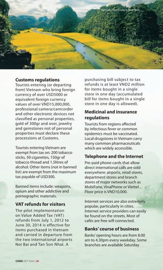 Customs regulations
Tourists entering (or departing
from) Vietnam who bring foreign
currency of over USD5000 or
equivalent foreign currency
values of over VND15,000,000,
professional camera/camcorder
and other electronic devices not
classified as personal properties,
gold of 300gr and over, jewelry
and gemstones not of personal
properties must declare these
processions at Customs.
Tourists entering Vietnam are
exempt from tax on: 200 tobacco
sticks, 50 cigarettes, 150gr of
tobacco thread and 1.5litres of
alcohol. Other items (not in banned
list) are exempt from the maximum
tax payable of USD300.
Banned items include: weapons,
opium and other addictive and
pornographic materials.
VAT refunds for visitors
The pilot implementation
on Value Added Tax (VAT)
refunds from July 1, 2012 to
June 30, 2014 is effective for
items purchased in Vietnam
and carried in departure from
the two international airports
Noi Bai and Tan Son Nhat. A
purchasing bill subject to tax
refunds is at least VND2 million
for items bought in a single
store in one day (accumulated
bill for items bought in a single
store in one day is allowed).
Medicinal and insurance
regulations
Tourists from regions affected
by infectious fever or common
epidemics must be vaccinated.
Local drugstores in Vietnam carry
many common pharmaceuticals
which are widely accessible.
Telephone and the Internet
Pre-paid phone cards that allow
direct international calls are sold
everywhere: airports, retail stores,
department stores and branch
stores of major networks such as
MobiFone, VinaPhone or Viettel…
Floor price is VND10,000.
Internet services are also extremely
popular, particularly in cities.
Internet service providers can easily
be found on the streets. Most of
cafés are free wifi connected.
Banks’course of business
Banks’opening hours are from 8.00
am to 4.30pm every weekday. Some
branches are available Saturday
Tam Coc - Bich Dong in Ninh Binh
CHÀO VIỆT NAM | 24
 