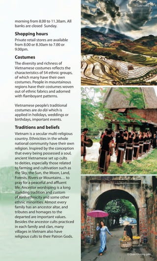 morning from 8.00 to 11.30am. All
banks are closed Sunday.
Shopping hours
Private retail stores are available
from 8.00 or 8.30am to 7.00 or
9.00pm.
Costumes
The diversity and richness of
Vietnamese costumes reflects the
characteristics of 54 ethnic groups,
of which many have their own
costumes. People in mountainous
regions have their costumes woven
out of ethnic fabrics and adorned
with flamboyant patterns.
Vietnamese people’s traditional
costumes are áo dài which is
applied in holidays, weddings or
birthdays, important events.
Traditions and beliefs
Vietnam is a secular multi-religious
country. Ethnicities in the whole
national community have their own
religion. Inspired by the conception
that every being possessed a soul,
ancient Vietnamese set up cults
to deities, especially those related
to farming and cultivation such as
the Sky, the Sun, the Moon, Land,
Forests, Rivers or Mountains… to
pray for a peaceful and affluent
life. Ancestor worshiping is a long
standing tradition and custom
of Kinh ethnicity and some other
ethnic minorities. Almost every
family has an ancestor altar, and
tributes and homages to the
departed are important values.
Besides the ancestor cults practiced
in each family and clan, many
villages in Vietnam also have
religious cults to their Patron Gods.
Gold valley
Communal house
O Quan Chuong gate
 