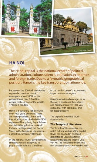 HA NOI
The Hanoi capital is the national center of political
administration, culture, science, education, economics
and foreign trade. Due to a favorable geographical
position, Hanoi is the key transport hub nationwide.
Because of the 2008 administrative
regional expansion, Hanoi
now spans about 3300km2
. Its
population of near 6.2 million
people makes it one of the world’s
17 largest capitals.
Hanoi is a culturally rich city with
over 1000 years of history. There
are many priceless cultural and
historical legacies of which UNESCO
registered Thang Long Royal Palaces
and Saint Giong festival as World
Cultural Heritages and the Doctor
Steels in the Temple of Literature as
a World Documentary Heritage.
In the national tourist development
strategy, Hanoi is supposed to
play a crucial role as a travel hub
in the north – one of the two most
important tourist regions.
Hanoi’s superior advantages lie in
the way it combines the culture
and history of an over 1000-year-
old capital with ecological and
landscape beauty.
The capital’s attractive tourist
sites include:
The Temple of Literature
The Temple of Literature is a top
notch cultural vestige of the capital.
It was constructed in 1070 and
dedicated to Confucius for his
renowned sages and teacher Chu
Van An. The temple held Vietnam’s
first university which was established
Ngoc Son temple
Thang Long Royal Citadel
CHÀO VIỆT NAM | 29
 