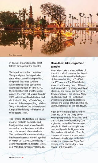 in 1076 as a foundation for great
talents throughout the country.
The interior complex consists of:
The grand gate, the big middle
gate, Khue constellation pavilion,
the pond, the steles pavilion
with 82 stone steles concerning
examinations from 1442 to 1779,
the dedication hall and the upper
palace. The main hall was restored in
2000 in traditional architecture and
dedicated to King Ly Thanh Tong –
founder of the temple, King Ly Nhan
Tong – founder of the university and
King Le Thanh Tong – the father of
the doctors’steles.
The Temple of Literature is a tourist
magnet for both domestic and
foreign visitors and also a favorite
venue for Hanoi cultural activities
and to honor excellent students.
The pavilion of Khue constellation
has been chosen as Hanoi’s symbol.
In March 2010, UNESCO officially
acknowledged the 82 doctor steles
as a World Documentary Heritage.
Hoan Kiem lake – Ngoc Son
temple
Hoan Kiem Lake is a natural lake of
Hanoi. It is also known as the Sword
Lake in association with the legend
of the sword of King Le Thai To in
the 15th
century. The 12ha lake is
situated at the very heart of Hanoi
and surrounded by a large variety of
plants. At the center lies the Turtle
Tower and across the lake are Ngoc
Son temple and The Huc bridge.
Other surrounding historical sites
include the statue of King Le Thai To,
Lady Kieu temple or the pen tower...
Ngoc Son temple is dedicated to
Guan Yu, La To, the Deity of Van
Xuong (responsible for exams) and
the national hero Tran Hung Dao,
a glorified mortal by Vietnamese
people. In 1865, the temple was
restored by scholar Nguyen Van
Sieu and combined with Tran Ba
communal house, the pen tower
and a crossing bridge to the isle
create the complex of Ngoc Son
temple – The Huc bridge – pen
tower – ink tray gate.
Tran Quoc pagoda
CHÀO VIỆT NAM | 30
 