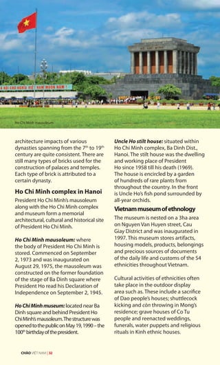 architecture impacts of various
dynasties spanning from the 7th
to 19th
century are quite consistent. There are
still many types of bricks used for the
construction of palaces and temples.
Each type of brick is attributed to a
certain dynasty.
Ho Chi Minh complex in Hanoi
President Ho Chi Minh’s mausoleum
along with the Ho Chi Minh complex
and museum form a memorial
architectural, cultural and historical site
of President Ho Chi Minh.
Ho Chi Minh mausoleum: where
the body of President Ho Chi Minh is
stored. Commenced on September
2, 1973 and was inaugurated on
August 29, 1975, the mausoleum was
constructed on the former foundation
of the stage of Ba Dinh square where
President Ho read his Declaration of
Independence on September 2, 1945.
HoChiMinhmuseum: located near Ba
Dinh square and behind President Ho
ChiMinh’smausoleum.Thestructurewas
openedtothepubliconMay19,1990–the
100th
birthdayofthepresident.
Uncle Ho stilt house: situated within
Ho Chi Minh complex, Ba Dinh Dist.,
Hanoi. The stilt house was the dwelling
and working place of President
Ho since 1958 till his death (1969).
The house is encircled by a garden
of hundreds of rare plants from
throughout the country. In the front
is Uncle Ho’s fish pond surrounded by
all-year orchids.
Vietnammuseumofethnology
The museum is nested on a 3ha area
on Nguyen Van Huyen street, Cau
Giay District and was inaugurated in
1997. This museum stores artifacts,
housing models, products, belongings
and precious sources of documents
of the daily life and customs of the 54
ethnicities throughout Vietnam.
Cultural activities of ethnicities often
take place in the outdoor display
area such as. These include a sacrifice
of Dao people’s houses; shuttlecock
kicking and còn throwing in Mong’s
residence; grave houses of Co Tu
people and reenacted weddings,
funerals, water puppets and religious
rituals in Kinh ethnic houses.
Ho Chi Minh mausoleum
CHÀO VIỆT NAM | 32
 