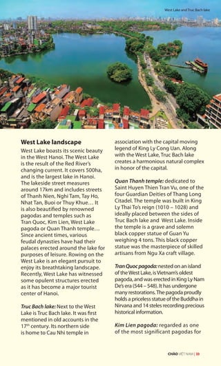 West Lake landscape
West Lake boasts its scenic beauty
in the West Hanoi. The West Lake
is the result of the Red River’s
changing current. It covers 500ha,
and is the largest lake in Hanoi.
The lakeside street measures
around 17km and includes streets
of Thanh Nien, Nghi Tam, Tay Ho,
Nhat Tan, Buoi or Thuy Khue… It
is also beautified by renowned
pagodas and temples such as
Tran Quoc, Kim Lien, West Lake
pagoda or Quan Thanh temple…
Since ancient times, various
feudal dynasties have had their
palaces erected around the lake for
purposes of leisure. Rowing on the
West Lake is an elegant pursuit to
enjoy its breathtaking landscape.
Recently, West Lake has witnessed
some opulent structures erected
as it has become a major tourist
center of Hanoi.
Truc Bach lake: Next to the West
Lake is Truc Bach lake. It was first
mentioned in old accounts in the
17th
century. Its northern side
is home to Cau Nhi temple in
association with the capital moving
legend of King Ly Cong Uan. Along
with the West Lake, Truc Bach lake
creates a harmonious natural complex
in honor of the capital.
Quan Thanh temple: dedicated to
Saint Huyen Thien Tran Vu, one of the
four Guardian Deities of Thang Long
Citadel. The temple was built in King
Ly Thai To’s reign (1010 – 1028) and
ideally placed between the sides of
Truc Bach lake and West Lake. Inside
the temple is a grave and solemn
black copper statue of Guan Yu
weighing 4 tons. This black copper
statue was the masterpiece of skilled
artisans from Ngu Xa craft village.
TranQuocpagoda:nested on an island
of theWest Lake, isVietnam’s oldest
pagoda, and was erected in King Ly Nam
De’s era (544 – 548). It has undergone
many restorations.The pagoda proudly
holds a priceless statue of the Buddha in
Nirvana and 14 steles recording precious
historical information.
Kim Lien pagoda: regarded as one
of the most significant pagodas for
West Lake and Truc Bach lake
CHÀO VIỆT NAM | 33
 