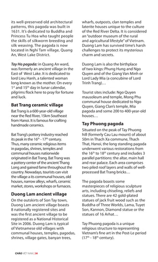 its well-preserved old architectural
patterns, this pagoda was built in
1631. It’s dedicated to Buddha and
Princess Tu Hoa who taught people
the skills of silkworm breeding and
silk weaving. The pagoda is now
located in Nghi Tam village, Quang
An, West Lake District.
Tay Ho pagoda: in Quang An ward,
was formerly an ancient village in the
East of West Lake. It is dedicated to
lord Lieu Hanh, a talented woman
long known as the mother. On every
1st
and 15th
day in lunar calendar,
pilgrims flock here to pray for fortune
and luck.
Bat Trang ceramic village
BatTrang is a 600-year-old village
near the Red River, 15km Southeast
from Hanoi. It is famous for crafting
handmade ceramics.
BatTrang’s pottery industry reached
its peak in the 16th
- 17th
century.
Thus, many ceramic religious items
in pagodas, shrines, temples and
communal houses nationwide
originated in BatTrang. BatTrang was
a pottery center of the ancientThang
Long and gained fame throughout the
country. Nowadays, tourists can visit
the village a its communal houses, old
houses, narrow alleys, wharfs, ceramic
market, stores, workshops or furnaces.
Duong Lam ancient village
On the outskirts of Son Tay town,
Duong Lam ancient village boasts
8 nationally registered sites and
was the first ancient village to be
registered as a National Historical
Site in 2006. Duong Lam is typical
of Vietnamese old villages with
communal houses, temples, pagodas,
shrines, village gates, banyan trees,
wharfs, outposts, clan temples and
laterite houses unique to the culture
of the Red River Delta. It is considered
an“outdoor museum of the rural
and agricultural lifestyle”of Vietnam.
Duong Lam has survived time’s harsh
challenges to protect its mysterious
charm and secrets.
Duong Lam is also the birthplace
of two kings: Phung Hung and Ngo
Quyen and of the Giang Van Minh or
Lord Lady Mia (a concubine of Lord
Trinh Trang)…
Tourist sites include: Ngo Quyen
mausoleum and temple, Mong Phu
communal house dedicated to Ngo
Quyen, Giang Clan’s temple, Mia
pagoda and some 200 to 400-year-old
houses…
Tay Phuong pagoda
Situated on the peak of Tay Phuong
hill (formerly Cau Lau mount) of about
50m in Thach Xa commune, Thach
That, Hanoi, the long standing pagoda
underwent various restorations from
the 16th
to 18th
century and includes 3
parallel partitions: the altar, main hall
and rear palace. Each area comprises
two piled roof layers and walls of well-
processed Bat Trang bricks…
The pagoda boasts some
masterpieces of religious sculpture
arts, including chiseling, reliefs and
statues. There are 42 gold-plated
statues of jack fruit wood such as the
Buddha of Three Worlds, Lama, Tuyet
Son, Kannon, Diamond statue or the
statues of 16 Arhat…
Tay Phuong pagoda is a unique
religious structure to representing
Vietnam’s fine art in the Post-Le period
(17th
- 18th
century).
CHÀO VIỆT NAM | 34
 