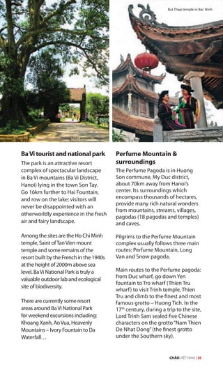 BaVi tourist and national park
The park is an attractive resort
complex of spectacular landscape
in Ba Vi mountains (Ba Vi District,
Hanoi) lying in the town Son Tay.
Go 16km further to Hai Fountain,
and row on the lake; visitors will
never be disappointed with an
otherworldly experience in the fresh
air and fairy landscape.
Among the sites are the Ho Chi Minh
temple, Saint ofTanVien mount
temple and some remains of the
resort built by the French in the 1940s
at the height of 2000m above sea
level. BaVi National Park is truly a
valuable outdoor lab and ecological
site of biodiversity.
There are currently some resort
areas around BaVi National Park
for weekend excursions including:
Khoang Xanh, AoVua, Heavenly
Mountains – Ivory Fountain to Da
Waterfall…
Perfume Mountain &
surroundings
The Perfume Pagoda is in Huong
Son commune, My Duc district,
about 70km away from Hanoi’s
center. Its surroundings which
encompass thousands of hectares,
provide many rich natural wonders
from mountains, streams, villages,
pagodas (18 pagodas and temples)
and caves.
Pilgrims to the Perfume Mountain
complex usually follows three main
routes: Perfume Mountain, Long
Van and Snow pagoda.
Main routes to the Perfume pagoda:
from Duc wharf, go down Yen
fountain to Tro wharf (Thien Tru
wharf) to visit Trinh temple, Thien
Tru and climb to the finest and most
famous grotto – Huong Tich. In the
17th
century, during a trip to the site,
Lord Trinh Sam sealed five Chinese
characters on the grotto“Nam Thien
De Nhat Dong”(the finest grotto
under the Southern sky).
Duong Lam ancient village
But Thap temple in Bac Ninh
CHÀO VIỆT NAM | 35
 
