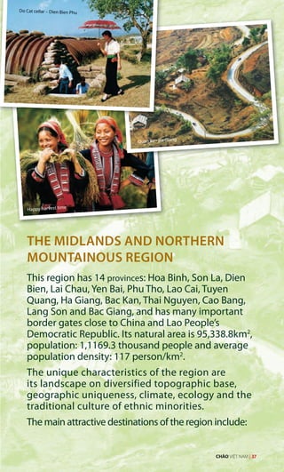 THE MIDLANDS AND NORTHERN
MOUNTAINOUS REGION
This region has 14 provinces: Hoa Binh, Son La, Dien
Bien, Lai Chau, Yen Bai, Phu Tho, Lao Cai, Tuyen
Quang, Ha Giang, Bac Kan, Thai Nguyen, Cao Bang,
Lang Son and Bac Giang, and has many important
border gates close to China and Lao People’s
Democratic Republic. Its natural area is 95,338.8km2
,
population: 1,1169.3 thousand people and average
population density: 117 person/km2
.
The unique characteristics of the region are
its landscape on diversified topographic base,
geographic uniqueness, climate, ecology and the
traditional culture of ethnic minorities.
The main attractive destinations of the region include:
Do Cat cellar – Dien Bien Phu
Happy harvest time
Quan Ba - Ha Giang
CHÀO VIỆT NAM | 37
 