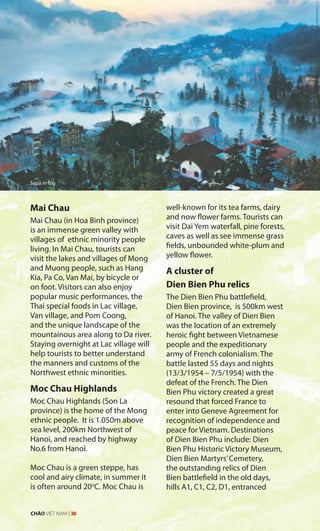 Mai Chau
Mai Chau (in Hoa Binh province)
is an immense green valley with
villages of ethnic minority people
living. In Mai Chau, tourists can
visit the lakes and villages of Mong
and Muong people, such as Hang
Kia, Pa Co, Van Mai, by bicycle or
on foot. Visitors can also enjoy
popular music performances, the
Thai special foods in Lac village,
Van village, and Pom Coong,
and the unique landscape of the
mountainous area along to Da river.
Staying overnight at Lac village will
help tourists to better understand
the manners and customs of the
Northwest ethnic minorities.
Moc Chau Highlands
Moc Chau Highlands (Son La
province) is the home of the Mong
ethnic people. It is 1.050m above
sea level, 200km Northwest of
Hanoi, and reached by highway
No.6 from Hanoi.
Moc Chau is a green steppe, has
cool and airy climate, in summer it
is often around 20o
C. Moc Chau is
well-known for its tea farms, dairy
and now flower farms. Tourists can
visit Dai Yem waterfall, pine forests,
caves as well as see immense grass
fields, unbounded white-plum and
yellow flower.
A cluster of
Dien Bien Phu relics
The Dien Bien Phu battlefield,
Dien Bien province, is 500km west
of Hanoi. The valley of Dien Bien
was the location of an extremely
heroic fight between Vietnamese
people and the expeditionary
army of French colonialism. The
battle lasted 55 days and nights
(13/3/1954 – 7/5/1954) with the
defeat of the French. The Dien
Bien Phu victory created a great
resound that forced France to
enter into Geneve Agreement for
recognition of independence and
peace for Vietnam. Destinations
of Dien Bien Phu include: Dien
Bien Phu Historic Victory Museum,
Dien Bien Martyrs’Cemetery,
the outstanding relics of Dien
Bien battlefield in the old days,
hills A1, C1, C2, D1, entranced
Sapa in fog
CHÀO VIỆT NAM | 38
 