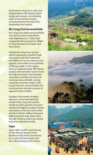 Moc Chau - Son La
Fansipan peak
Can Cau market in Lao Cai
fortifications Hong Cum, Him Lam,
Independence Hill, Muong Thanh
bridge and airport, commanding
cellar of General De Castries...
currently become the attractive
destinations for tourists.
Mu Cang Chai terraced field
Mu Cang Chai yellow terraced fields
(Yen Bai Province) in the North-
west highlands are 1.750m high
compared with sea level, far 300km
of mountain pass and slope road
from Hanoi.
Visiting Mu Cang Chai, tourists
will be surprised at amid the high
mountains with full of obstacles
and difficult of access; there are the
gigantic and endless terraced fields
of Mong people. In this region,
there are approximately 90% Mong
people, who had taken water rice to
the high mountains and changed
mountains and hills into layers of
immense terraced fields curving
round the mountain slope. In Mu
Cang Chai town, terraced fields are
in everywhere and take account of
approximately 2.200ha.
October is the month of yellow
ripen rice, is the most beautiful
month in Mu Cang Chai and the
month at which quantity of tourists
reaches the highest number. In three
communes La Pan Tan, Che Cu Nha
and De Xu Phinh, 500ha of terraced
fields have been kept intact and is
the relic of Mong, which was ranked
to be the national level relic.
Sapa
Sapa is the vacation spot famous
for the illusory beauty of the
Northwest Mountains and forests.
It’s a colourful destination with
the cultural beauty of the ethnic
 