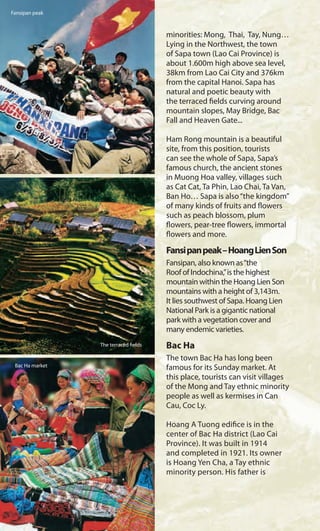 minorities: Mong, Thai, Tay, Nung…
Lying in the Northwest, the town
of Sapa town (Lao Cai Province) is
about 1.600m high above sea level,
38km from Lao Cai City and 376km
from the capital Hanoi. Sapa has
natural and poetic beauty with
the terraced fields curving around
mountain slopes, May Bridge, Bac
Fall and Heaven Gate...
Ham Rong mountain is a beautiful
site, from this position, tourists
can see the whole of Sapa, Sapa’s
famous church, the ancient stones
in Muong Hoa valley, villages such
as Cat Cat, Ta Phin, Lao Chai, Ta Van,
Ban Ho… Sapa is also“the kingdom”
of many kinds of fruits and flowers
such as peach blossom, plum
flowers, pear-tree flowers, immortal
flowers and more.
Fansipanpeak–HoangLienSon
Fansipan, also known as“the
Roof of Indochina,”is the highest
mountain within the Hoang Lien Son
mountains with a height of 3,143m.
It lies southwest of Sapa. Hoang Lien
National Park is a gigantic national
park with a vegetation cover and
many endemic varieties.
Bac Ha
The town Bac Ha has long been
famous for its Sunday market. At
this place, tourists can visit villages
of the Mong and Tay ethnic minority
people as well as kermises in Can
Cau, Coc Ly.
Hoang A Tuong edifice is in the
center of Bac Ha district (Lao Cai
Province). It was built in 1914
and completed in 1921. Its owner
is Hoang Yen Cha, a Tay ethnic
minority person. His father is
The terraced fields
Fansipan peak
Bac Ha market
 