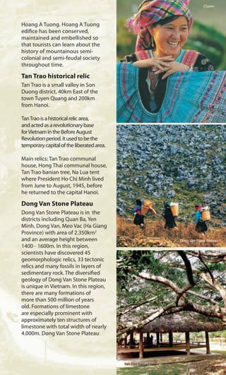 Hoang A Tuong. Hoang A Tuong
edifice has been conserved,
maintained and embellished so
that tourists can learn about the
history of mountainous semi-
colonial and semi-feudal society
throughout time.
Tan Trao historical relic
Tan Trao is a small valley in Son
Duong district, 40km East of the
town Tuyen Quang and 200km
from Hanoi.
TanTraoisahistoricalrelicarea,
andactedasarevolutionarybase
forVietnamintheBeforeAugust
Revolutionperiod.Itusedtobethe
temporarycapitaloftheliberatedarea.
Main relics: Tan Trao communal
house, Hong Thai communal house,
Tan Trao banian tree, Na Lua tent
where President Ho Chi Minh lived
from June to August, 1945, before
he returned to the capital Hanoi.
Dong Van Stone Plateau
Dong Van Stone Plateau is in the
districts including Quan Ba, Yen
Minh, Dong Van, Meo Vac (Ha Giang
Province) with area of 2.350km2
and an average height between
1400 - 1600m. In this region,
scientists have discovered 45
geomorphologic relics, 33 tectonic
relics and many fossils in layers of
sedimentary rock. The diversified
geology of Dong Van Stone Plateau
is unique in Vietnam. In this region,
there are many formations of
more than 500 million of years
old. Formations of limestone
are especially prominent with
approximately ten structures of
limestone with total width of nearly
4.000m. Dong Van Stone Plateau
Charm
Dong Van Stone Plateau
Tan Trao banian tree
 