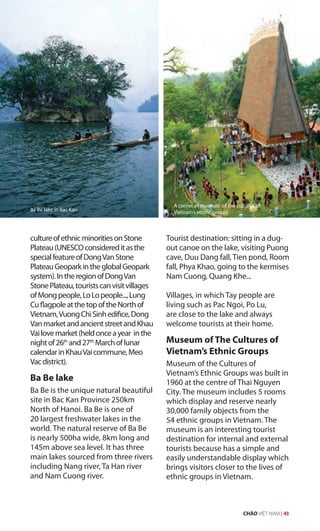 cultureofethnicminoritiesonStone
Plateau(UNESCOconsidereditasthe
specialfeatureofDongVanStone
PlateauGeoparkintheglobalGeopark
system).IntheregionofDongVan
StonePlateau,touristscanvisitvillages
ofMongpeople,LoLopeople...,Lung
CuflagpoleatthetopoftheNorthof
Vietnam,VuongChiSinhedifice,Dong
VanmarketandancientstreetandKhau
Vailovemarket(heldonceayear inthe
nightof26th
and27th
Marchoflunar
calendarinKhauVaicommune,Meo
Vacdistrict).
Ba Be lake
Ba Be is the unique natural beautiful
site in Bac Kan Province 250km
North of Hanoi. Ba Be is one of
20 largest freshwater lakes in the
world. The natural reserve of Ba Be
is nearly 500ha wide, 8km long and
145m above sea level. It has three
main lakes sourced from three rivers
including Nang river, Ta Han river
and Nam Cuong river.
Tourist destination: sitting in a dug-
out canoe on the lake, visiting Puong
cave, Duu Dang fall,Tien pond, Room
fall, Phya Khao, going to the kermises
Nam Cuong, Quang Khe...
Villages, in which Tay people are
living such as Pac Ngoi, Po Lu,
are close to the lake and always
welcome tourists at their home.
Museum of The Cultures of
Vietnam’s Ethnic Groups
Museum of the Cultures of
Vietnam’s Ethnic Groups was built in
1960 at the centre of Thai Nguyen
City. The museum includes 5 rooms
which display and reserve nearly
30,000 family objects from the
54 ethnic groups in Vietnam. The
museum is an interesting tourist
destination for internal and external
tourists because has a simple and
easily understandable display which
brings visitors closer to the lives of
ethnic groups in Vietnam.
Ba Be lake in Bac Kan
A corner of museum of the cultures of
Vietnam’s ethnic groups
CHÀO VIỆT NAM | 43
 