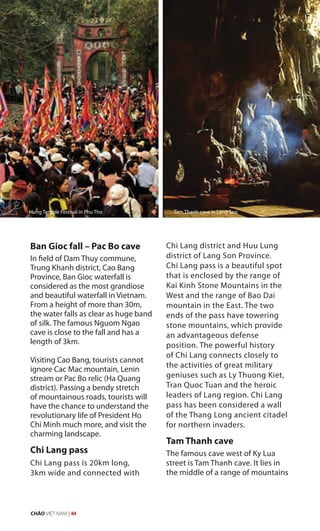 Ban Gioc fall – Pac Bo cave
In field of Dam Thuy commune,
Trung Khanh district, Cao Bang
Province, Ban Gioc waterfall is
considered as the most grandiose
and beautiful waterfall in Vietnam.
From a height of more than 30m,
the water falls as clear as huge band
of silk. The famous Nguom Ngao
cave is close to the fall and has a
length of 3km.
Visiting Cao Bang, tourists cannot
ignore Cac Mac mountain, Lenin
stream or Pac Bo relic (Ha Quang
district). Passing a bendy stretch
of mountainous roads, tourists will
have the chance to understand the
revolutionary life of President Ho
Chi Minh much more, and visit the
charming landscape.
Chi Lang pass
Chi Lang pass is 20km long,
3km wide and connected with
Chi Lang district and Huu Lung
district of Lang Son Province.
Chi Lang pass is a beautiful spot
that is enclosed by the range of
Kai Kinh Stone Mountains in the
West and the range of Bao Dai
mountain in the East. The two
ends of the pass have towering
stone mountains, which provide
an advantageous defense
position. The powerful history
of Chi Lang connects closely to
the activities of great military
geniuses such as Ly Thuong Kiet,
Tran Quoc Tuan and the heroic
leaders of Lang region. Chi Lang
pass has been considered a wall
of the Thang Long ancient citadel
for northern invaders.
Tam Thanh cave
The famous cave west of Ky Lua
street is Tam Thanh cave. It lies in
the middle of a range of mountains
Hung Temple Festival in Phu Tho Tam Thanh cave in Lang Son
CHÀO VIỆT NAM | 44
 