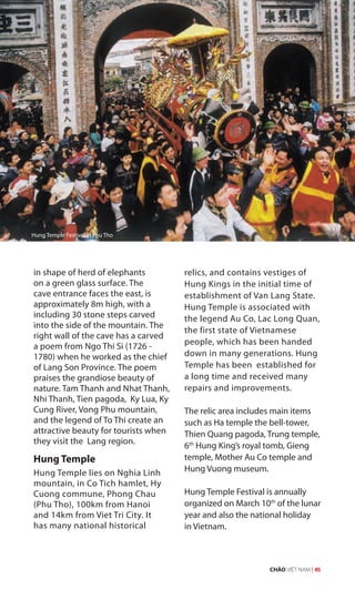 in shape of herd of elephants
on a green glass surface. The
cave entrance faces the east, is
approximately 8m high, with a
including 30 stone steps carved
into the side of the mountain. The
right wall of the cave has a carved
a poem from Ngo Thi Si (1726 -
1780) when he worked as the chief
of Lang Son Province. The poem
praises the grandiose beauty of
nature. Tam Thanh and Nhat Thanh,
Nhi Thanh, Tien pagoda, Ky Lua, Ky
Cung River, Vong Phu mountain,
and the legend of To Thi create an
attractive beauty for tourists when
they visit the Lang region.
Hung Temple
Hung Temple lies on Nghia Linh
mountain, in Co Tich hamlet, Hy
Cuong commune, Phong Chau
(Phu Tho), 100km from Hanoi
and 14km from Viet Tri City. It
has many national historical
relics, and contains vestiges of
Hung Kings in the initial time of
establishment of Van Lang State.
Hung Temple is associated with
the legend Au Co, Lac Long Quan,
the first state of Vietnamese
people, which has been handed
down in many generations. Hung
Temple has been established for
a long time and received many
repairs and improvements.
The relic area includes main items
such as Ha temple the bell-tower,
Thien Quang pagoda, Trung temple,
6th
Hung King’s royal tomb, Gieng
temple, Mother Au Co temple and
Hung Vuong museum.
Hung Temple Festival is annually
organized on March 10th
of the lunar
year and also the national holiday
in Vietnam.
Hung Temple Festival in Phu Tho
CHÀO VIỆT NAM | 45
 