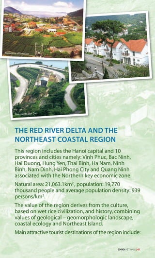 Panorama of Tam Dao
The road to Tam Dao
THE RED RIVER DELTA AND THE
NORTHEAST COASTAL REGION
This region includes the Hanoi capital and 10
provinces and cities namely: Vinh Phuc, Bac Ninh,
Hai Duong, Hung Yen, Thai Binh, Ha Nam, Ninh
Binh, Nam Dinh, Hai Phong City and Quang Ninh
associated with the Northern key economic zone.
Natural area: 21,063.1km2,
, population: 19,770
thousand people and average population density: 939
persons/km2
.
The value of the region derives from the culture,
based on wet rice civilization, and history, combining
values of geological – geomorphologic landscape,
coastal ecology and Northeast Island.
Main attractive tourist destinations of the region include:
Tam Dao - Vinh Phuc
CHÀO VIỆT NAM | 47
 