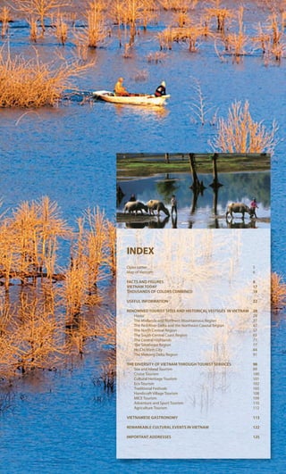 INDEX
Open Letter 5
Map of Vietnam 6
FACTS AND FIGURES 8
VIETNAM TODAY 17
THOUSANDS OF COLORS COMBINED 19
USEFUL INFORMATION 22
RENOWNED TOURIST SITES AND HISTORICAL VESTIGES IN VIETNAM 28
Hanoi 29
The Midlands and Northern Mountainous Region 37
The Red River Delta and the Northeast Coastal Region 47
The North Central Region 57
The South Central Coast Region 63
The Central Highlands 71
The Southeast Region 77
Ho Chi Minh City 84
The Mekong Delta Region 91
THE DIVERSITY OF VIETNAM THROUGH TOURIST SERVICES 98
Sea and Island Tourism 99
Cruise Tourism 100
Cultural Heritage Tourism 101
Eco Tourism 102
Traditional Festivals 103
Handicraft Village Tourism 108
MICE Tourism 109
Adventure and Sport Tourism 110
Agriculture Tourism 112
VIETNAMESE GASTRONOMY 113
REMARKABLE CULTURAL EVENTS IN VIETNAM 122
IMPORTANT ADDRESSES 125
 