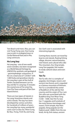 Tien Beach and more. Also, you can
visit Trung Trang cave, Hoa Cuong
cave or join in ecological tours in
Cat Ba National Park and in Phu
Long commune.
Ha Long bay
Ha Long bay - one of new world
seven wonders, has been recognized
as a World Natural Heritage by
UNESCO for aesthetic and geological
- geomorphologic uniqueness. It
lies on a total area of 1,553km2
with
1,969 lively and grandiose islands.
Ha Long bay is part of the Gulf of
Tonkin, located between Lan Ha
bay and Bai Tu Long bay. It includes
the coastal area of Ha Long City,
Cam Pha Town and part of Van Don
Island District.
There are two types of islands in
Ha Long: limestone islands and
schist islands. The bay has been
developed by various activities
for hundreds of millions of years.
Ha Long Bay has many wonderful
caves such as Dau Go, Thien Cung,
Bo Nau, Trong, Trinh Nu and Sung
Sot. Each cave is associated with
interesting legends.
Coming there, tourists can travel by
boat to visit islands, floating fishing
village, discover natural beauties,
visit historic and cultural relics (Bai
Tho mountain, Duc Ong temple,
Long Tien pagoda), fish market
to study cultural values and even
kayak.
Yen Tu
Yen Tu relic site is a complex of
pagodas, hermitages, towers and
ancient tree forests and is regarded
as a famous mountain of Vietnam.
Yen Tu is considered the center
of Buddhism of the old Dai Viet
country and the origin of Truc Lam
Zen who was associated with the
Buddhist King Tran Nhan Tong
(1258 - 1308). Vast Yen Tu now
has 11 pagodas and hundreds of
the most famous hermitages and
towers: Trinh temple, Hoa Hien
pagoda, Dong pagoda (on the
highest peak 1,068m from the sea
level). An Ky Sinh statue, ancient
Xuan Thuy National Park
CHÀO VIỆT NAM | 50
 