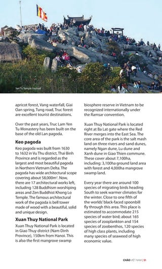 apricot forest, Vang waterfall, Giai
Oan spring, Tung road, Truc forest
are excellent tourist destinations.
Over the past years, Truc Lam Yen
Tu Monastery has been built on the
base of the old Lan pagoda.
Keo pagoda
Keo pagoda was built from 1630
to 1632 in Vu Thu district, Thai Binh
Province and is regarded as the
largest and most beautiful pagoda
in Northern Vietnam Delta. The
pagoda has wide architectural scope
covering about 58,000m2
. Now,
there are 17 architectural works left,
including 128 Buddhism worshiping
areas and Zen Buddhist Khong Lo
Temple. The famous architectural
work of the pagoda is bell tower
made of wood with a beautiful, solid
and unique design.
Xuan Thuy National Park
Xuan Thuy National Park is located
in Giao Thuy district (Nam Dinh
Province), 150km from Hanoi. This
is also the first mangrove swamp
biosphere reserve in Vietnam to be
recognized internationally under
the Ramsar convention.
Xuan Thuy National Park is located
right at Ba Lat gate where the Red
River merges into the East Sea. The
core area of the park is the salt mash
land on three rivers and sand dunes,
namely Ngan dune, Lu dune and
Xanh dune in Giao Thien commune.
These cover about 7,100ha,
including: 3,100ha ground land area
with forest and 4,000ha mangrove
swamp land.
Every year there are around 100
species of migrating birds heading
South to seek warmer climates for
the winter. Close to one fifth of
the worlds’black-faced spoonbill
fly through this area. This place is
estimated to accommodate 215
species of water bird; about 165
species of zooplankton and 154
species of zoobenthos, 120 species
of high class plants, including
many species of seaweed of high
economic value.
Yen Tu Temple Festival
CHÀO VIỆT NAM | 51
 