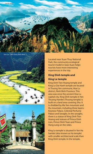 Cat Ba island
Located near Xuan Thuy National
Park, the community ecological
tourist model in Giao Xuan helps
tourists have more interesting
experiences in the trip.
King Dinh temple and
King Le temple
King Dinh Tien Hoang temple and
King Le Dai Hanh temple are located
in Truong Yen commune, Hoa Lu
district, Ninh Binh Province. This
area was once the ancient Hoa Lu
capital city. King Dinh temple in Yen
Thuong Hamlet (Thuong temple) is
built on a land area covering 5ha. It
is shielded by Ma Yen mountain and
Du mountain, including three layers:
Kowtow Palace, Celestial Perfume
Palace and Seraglio. In the seraglio,
there is a statue of King Dinh Tien
Hoang and statues of Prince Dinh
Lien, Prince Dinh Toan and Prince
Hang Lang on the sides.
King Le temple is situated in Yen Ha
hamlet (also known as Ha temple)
with smaller architectural scale than
King Dinh temple. In the temple,
Tam Coc – Bich Dong (Ninh Binh)
King Dinh - Le temple
 