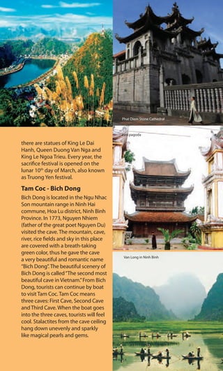 there are statues of King Le Dai
Hanh, Queen Duong Van Nga and
King Le Ngoa Trieu. Every year, the
sacrifice festival is opened on the
lunar 10th
day of March, also known
as Truong Yen festival.
Tam Coc - Bich Dong
Bich Dong is located in the Ngu Nhac
Son mountain range in Ninh Hai
commune, Hoa Lu district, Ninh Binh
Province. In 1773, Nguyen Nhiem
(father of the great poet Nguyen Du)
visited the cave. The mountain, cave,
river, rice fields and sky in this place
are covered with a breath-taking
green color, thus he gave the cave
a very beautiful and romantic name
“Bich Dong”. The beautiful scenery of
Bich Dong is called“The second most
beautiful cave in Vietnam.”From Bich
Dong, tourists can continue by boat
to visit Tam Coc. Tam Coc means
three caves: First Cave, Second Cave
and Third Cave. When the boat goes
into the three caves, tourists will feel
cool. Stalactites from the cave ceiling
hang down unevenly and sparkly
like magical pearls and gems.
Phat Diem Stone Cathedral
Keo pagoda
Van Long in Ninh Binh
 